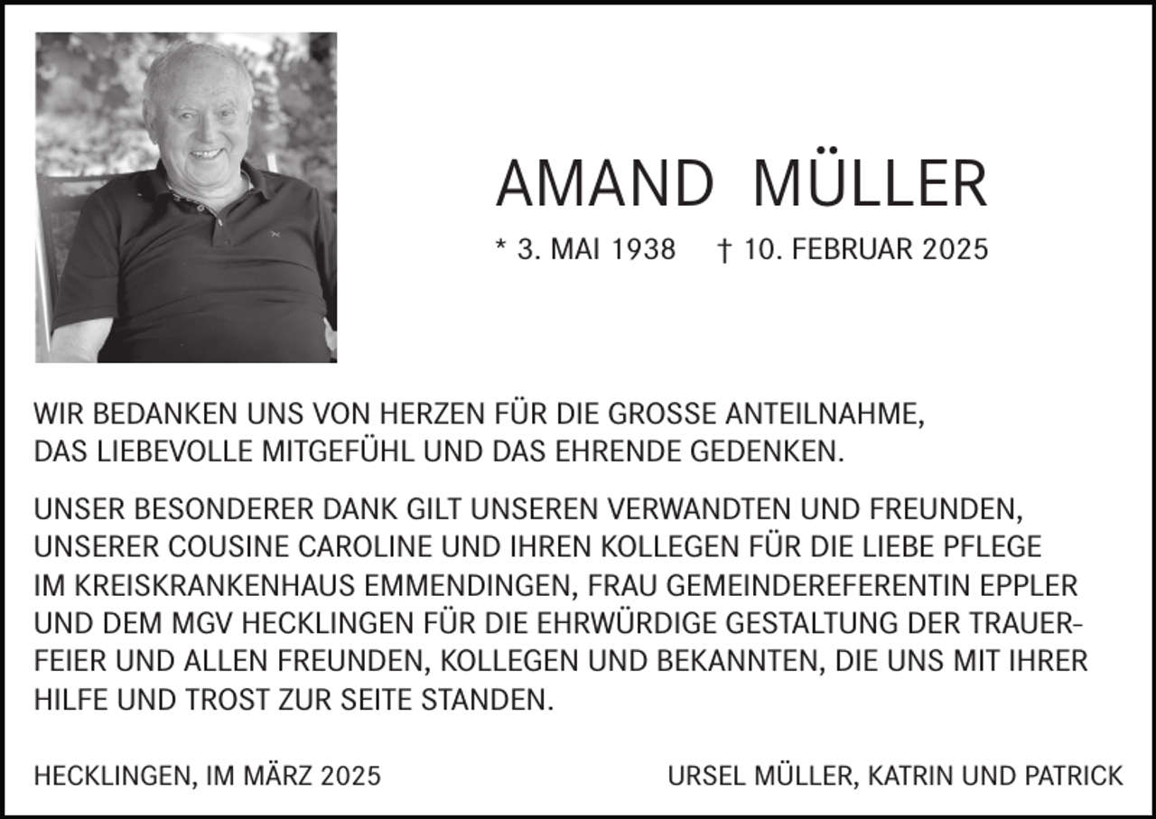 <p>AMAND MÜLLER<br />* 3. MAI 1938</p><p>† 10. FEBRUAR 2025</p><p>WIR BEDANKEN UNS VON HERZEN FÜR DIE GROSSE ANTEILNAHME,<br />DAS LIEBEVOLLE MITGEFÜHL UND DAS EHRENDE GEDENKEN.<br />UNSER BESONDERER DANK GILT UNSEREN VERWANDTEN UND FREUNDEN,<br />UNSERER COUSINE CAROLINE UND IHREN KOLLEGEN FÜR DIE LIEBE PFLEGE<br />IM KREISKRANKENHAUS EMMENDINGEN, FRAU GEMEINDEREFERENTIN EPPLER<br />UND DEM MGV HECKLINGEN FÜR DIE EHRWÜRDIGE GESTALTUNG DER TRAUERFEIER UND ALLEN FREUNDEN, KOLLEGEN UND BEKANNTEN, DIE UNS MIT IHRER<br />HILFE UND TROST ZUR SEITE STANDEN.<br />HECKLINGEN, IM MÄRZ 2025</p><p>URSEL MÜLLER, KATRIN UND PATRICK</p>