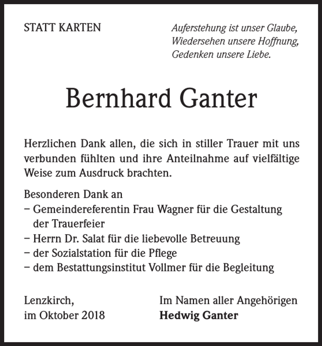 <p>STATT KARTEN</p><p>Auferstehung ist unser Glaube,<br />Wiedersehen unsere Hoffnung,<br />Gedenken unsere Liebe.</p><p>Bernhard Ganter<br />Herzlichen Dank allen, die sich in stiller Trauer mit uns<br />verbunden fühlten und ihre Anteilnahme auf vielfältige<br />Weise zum Ausdruck brachten.<br />Besonderen Dank an<br />– Gemeindereferentin Frau Wagner für die Gestaltung<br />der Trauerfeier<br />– Herrn Dr. Salat für die liebevolle Betreuung<br />– der Sozialstation für die Pflege<br />– dem Bestattungsinstitut Vollmer für die Begleitung<br />Lenzkirch,<br />im Oktober 2018</p><p>Im Namen aller Angehörigen<br />Hedwig Ganter</p>