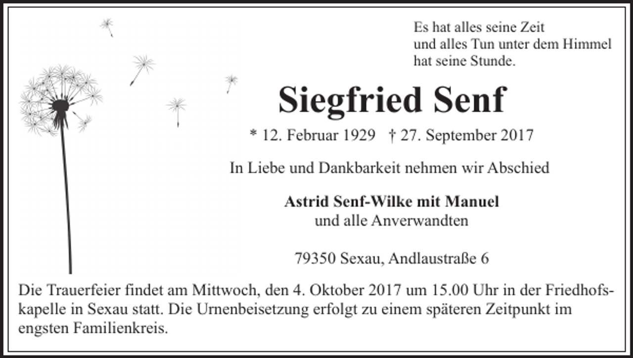 <p>Es hhat<br />at all<br />es sseine<br />ei n e ZZeit<br />eit<br />Es<br />alles<br />und<br />alles<br />u n d all<br />es Tun<br />T u n uunter<br />nt er ddem<br />e m Himmel<br />H i m m el<br />hat<br />h at sseine<br />ei n e Stunde.<br />St u n d e.</p><p>Siegfried<br />Si<br />e gf ri e d SSenf<br />e nf</p><p>** 112.<br />2. Februar<br />F e br u ar 1192 2 9 †† 227.<br />7 . September<br />S e pt e m b er<br />IInn Liebe<br />Li e b e und<br />u n d Dankbarkeit<br />D a n k b ar k eit nehmen<br />n e h m e n wir<br />wir Abschied<br />A bs c hi e d<br />Astrid<br />Ast<br />ri d SSenf-Wilke<br />e nf- Wil k e mit<br />mit Manuel<br />M a n u el<br />uund<br />n d all<br />e Anverwandten<br />A n v er w a n dt e n<br />alle<br />779350<br />9 3 5 0 Sexau,<br />S e x a u, Andlaustraße<br />A n dl a ustr a ß e 66<br />Die<br />Di<br />e TrTrauerfeier<br />a u erf ei er fifindet<br />n d et aam<br />m Mitt<br />Mittwoch,<br />w o c h, d den<br />e n 4.4. OOktober<br />kt o b e r 2017<br />2 0 1 7 um<br />u m 15.00<br />1 5. Uhr<br />U hr iinn der<br />der FriedhofsFri e d h ofsk a p ell e iin<br />n Sexau<br />S e x a u ststatt.<br />att. Die<br />Di e Urnenbeisetzung<br />Ur n e n b eis et z u n g erf<br />ol g t zu<br />z u einem<br />ei n e m späteren<br />s p ät er e n Zeitpunkt<br />Z eit pu n kt iim<br />m<br />kapelle<br />erfolgt<br />eengsten<br />n gst e n Familienkreis.<br />F a mili e n kr eis.</p>