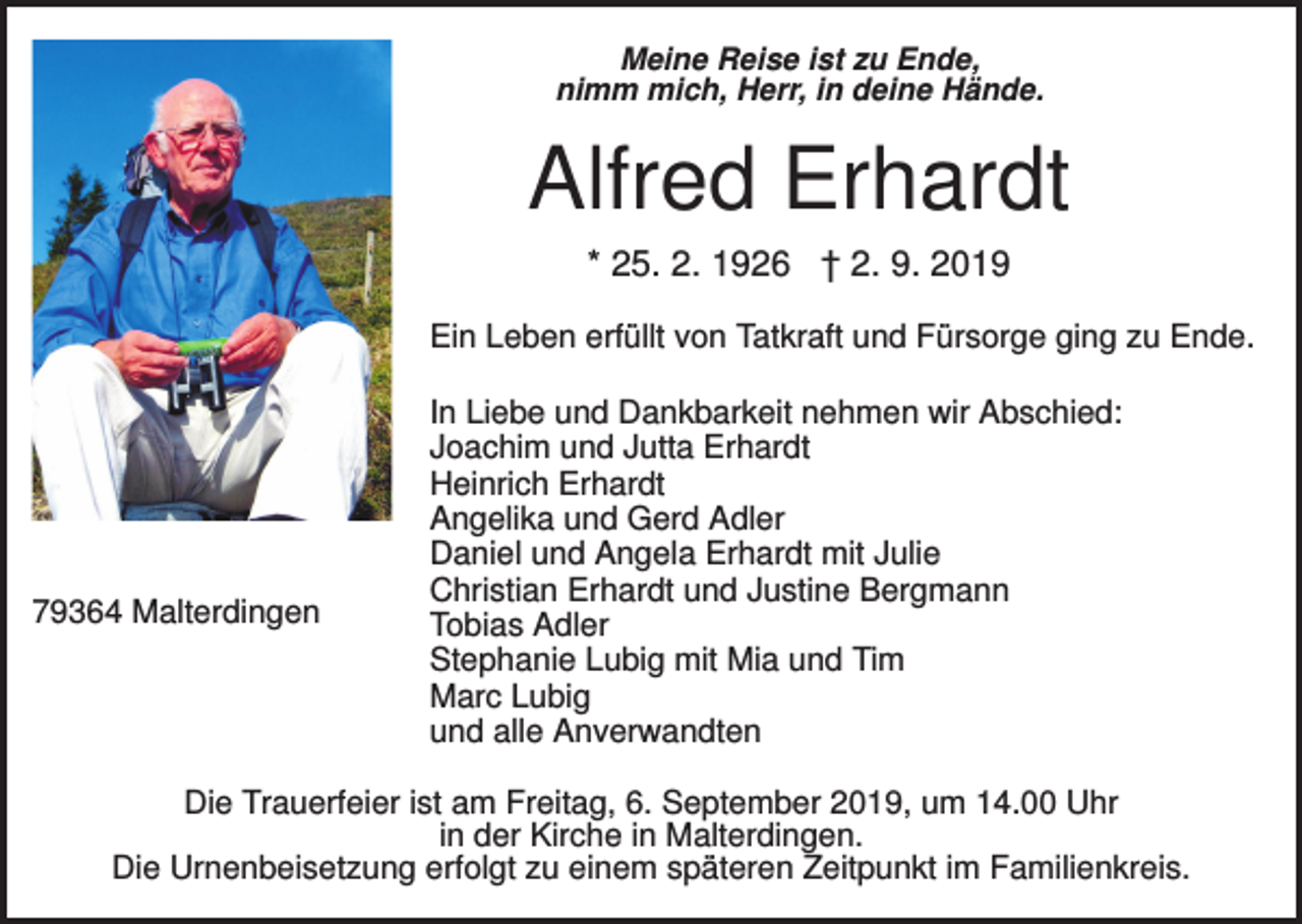 <p>Meine Reise ist zu Ende,<br />nimm mich, Herr, in deine Hände.</p><p>Alfred Erhardt<br />* 25. 2. 1926 † 2. 9. 2019<br />Ein Leben erfüllt von Tatkraft und Fürsorge ging zu Ende.</p><p>79364 Malterdingen</p><p>In Liebe und Dankbarkeit nehmen wir Abschied:<br />Joachim und Jutta Erhardt<br />Heinrich Erhardt<br />Angelika und Gerd Adler<br />Daniel und Angela Erhardt mit Julie<br />Christian Erhardt und Justine Bergmann<br />Tobias Adler<br />Stephanie Lubig mit Mia und Tim<br />Marc Lubig<br />und alle Anverwandten</p><p>Die Trauerfeier ist am Freitag, 6. September 2019, um 14.00 Uhr<br />in der Kirche in Malterdingen.<br />Die Urnenbeisetzung erfolgt zu einem späteren Zeitpunkt im Familienkreis.</p>