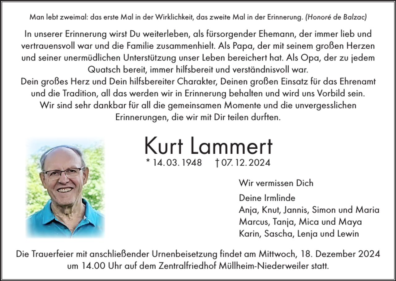 <p>Man lebt zweimal: das erste Mal in der Wirklichkeit, das zweite Mal in der Erinnerung. (Honoré de Balzac)</p><p>In unserer Erinnerung wirst Du weiterleben, als fürsorgender Ehemann, der immer lieb und<br />vertrauensvoll war und die Familie zusammenhielt. Als Papa, der mit seinem großen Herzen<br />und seiner unermüdlichen Unterstützung unser Leben bereichert hat. Als Opa, der zu jedem<br />Quatsch bereit, immer hilfsbereit und verständnisvoll war.<br />Dein großes Herz und Dein hilfsbereiter Charakter, Deinen großen Einsatz für das Ehrenamt<br />und die Tradition, all das werden wir in Erinnerung behalten und wird uns Vorbild sein.<br />Wir sind sehr dankbar für all die gemeinsamen Momente und die unvergesslichen<br />Erinnerungen, die wir mit Dir teilen durften.</p><p>Kurt Lammert<br />* 14. 03. 1948</p><p>† 07. 12. 2024</p><p>Wir vermissen Dich<br />Deine Irmlinde<br />Anja, Knut, Jannis, Simon und Maria<br />Marcus, Tanja, Mica und Maya<br />Karin, Sascha, Lenja und Lewin<br />Die Trauerfeier mit anschließender Urnenbeisetzung findet am Mittwoch, 18. Dezember 2024<br />um 14.00 Uhr auf dem Zentralfriedhof Müllheim-Niederweiler statt.</p>