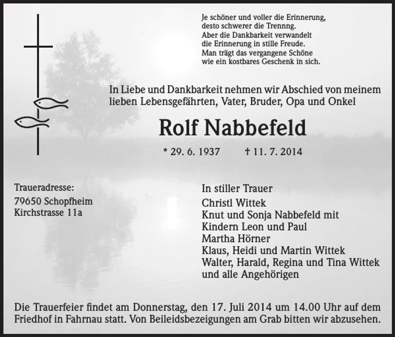 <p>Je schöner und voller die Erinnerung,<br />desto schwerer die Trennng.<br />Aber die Dankbarkeit verwandelt<br />die Erinnerung in stille Freude.<br />Man trägt das vergangene Schöne<br />wie ein kostbares Geschenk in sich.</p><p>In Liebe und Dankbarkeit nehmen wir Abschied von meinem<br />lieben Lebensgefährten, Vater, Bruder, Opa und Onkel</p><p>Rolf Nabbefeld<br />* 29. 6. 1937<br />Traueradresse:<br />79650 Schopfheim<br />Kirchstrasse 11a</p><p>† 11. 7. 2014</p><p>In stiller Trauer<br />Christl Wittek<br />Knut und Sonja Nabbefeld mit<br />Kindern Leon und Paul<br />Martha Hörner<br />Klaus, Heidi und Martin Wittek<br />Walter, Harald, Regina und Tina Wittek<br />und alle Angehörigen</p><p>Die Trauerfeier findet am Donnerstag, den 17. Juli 2014 um 14.00 Uhr auf dem<br />Friedhof in Fahrnau statt. Von Beileidsbezeigungen am Grab bitten wir abzusehen.</p>