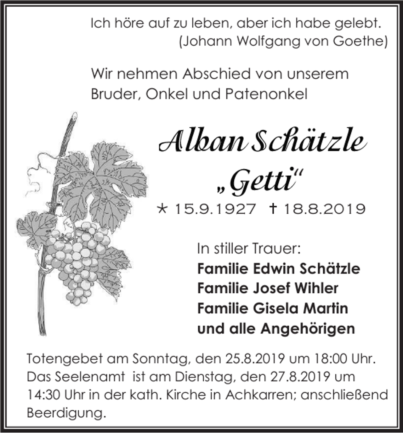 <p>Ich höre auf zu leben, aber ich habe gelebt.<br />(Johann Wolfgang von Goethe)</p><p>Wir nehmen Abschied von unserem<br />Bruder, Onkel und Patenonkel</p><p>“<br /> 15.9.1927  18.8.2019<br />In stiller Trauer:<br />Familie Edwin Schätzle<br />Familie Josef Wihler<br />Familie Gisela Martin<br />und alle Angehörigen<br />Totengebet am Sonntag, den 25.8.2019 um 18:00 Uhr.<br />Das Seelenamt ist am Dienstag, den 27.8.2019 um<br />14:30 Uhr in der kath. Kirche in Achkarren; anschließend<br />Beerdigung.</p>