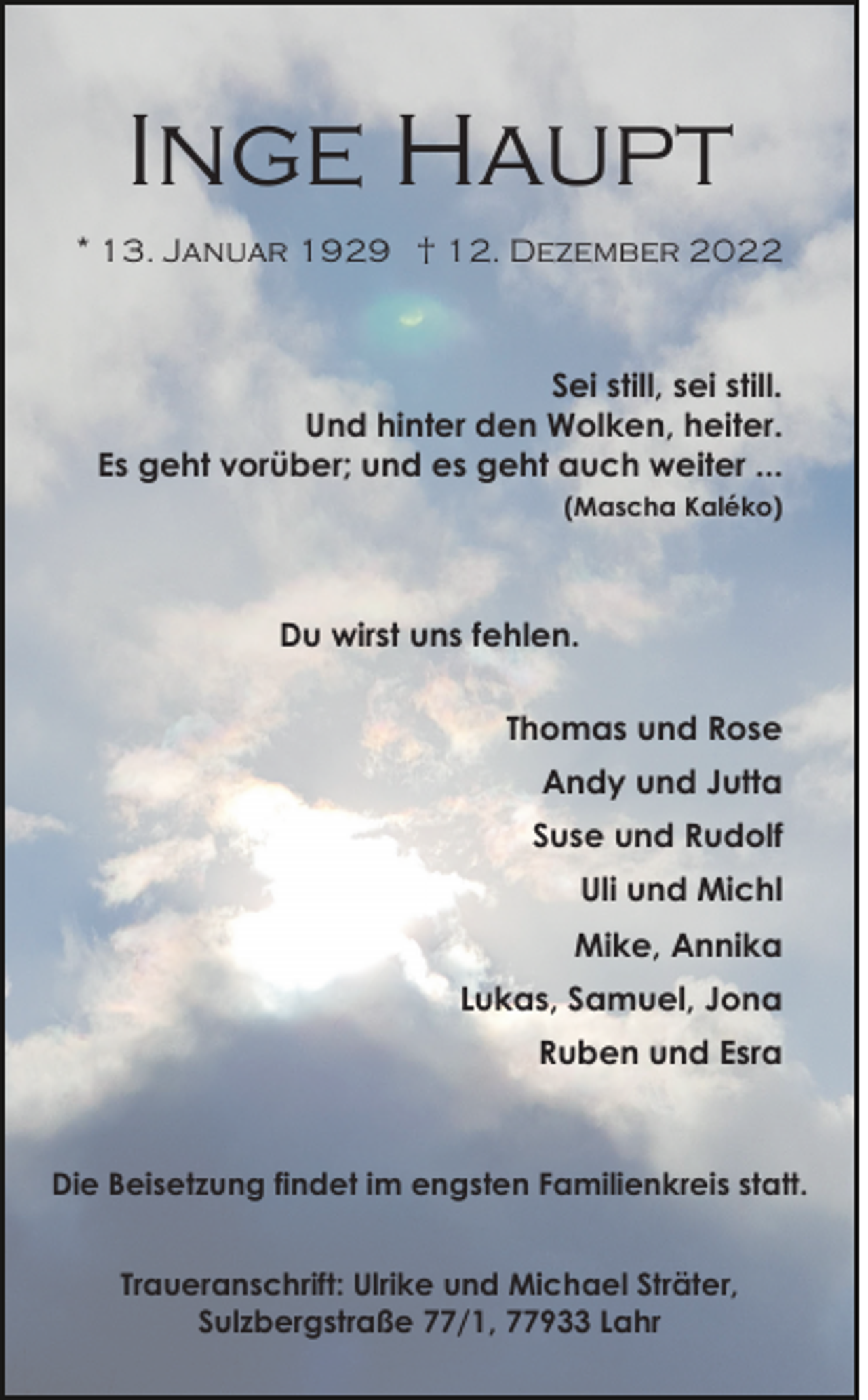 <p>Inge Haupt<br />* 13. Januar 1929 † 12. Dezember 2022</p><p>Sei still, sei still.<br />Und hinter den Wolken, heiter.<br />Es geht vorüber; und es geht auch weiter ...<br />(Mascha Kaléko)</p><p>Du wirst uns fehlen.<br />Thomas und Rose<br />Andy und Jutta<br />Suse und Rudolf<br />Uli und Michl<br />Mike, Annika<br />Lukas, Samuel, Jona<br />Ruben und Esra</p><p>Die Beisetzung findet im engsten Familienkreis statt.<br />Traueranschrift: Ulrike und Michael Sträter,<br />Sulzbergstraße 77/1, 77933 Lahr</p>