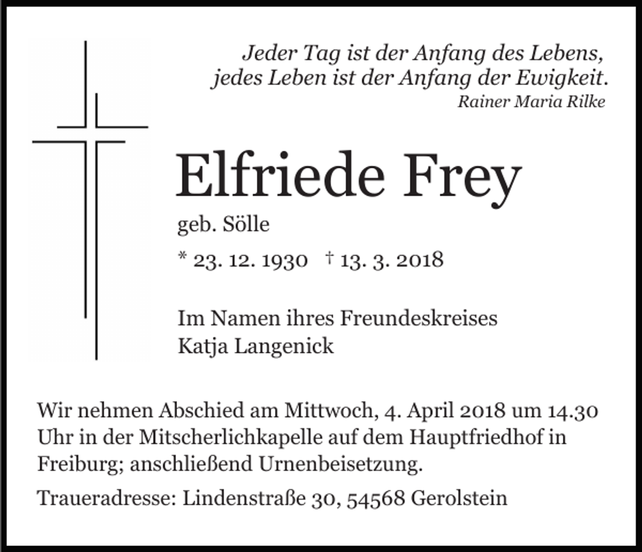 <p>JJeder<br />e d e r Tag<br />T a g iist<br />st der<br />d e r Anfang<br />A nf a n g des<br />d e s Lebens,<br />L e b e n s,<br />jjedes<br />e d e s Leben<br />L e b e n iist<br />st der<br />d e r Anfang<br />A nfa n g dder<br />e r Ewigkeit.<br />E wi g k eit.<br />R ai n e r Maria<br />M a ri a Ril<br />ke<br />Rainer<br />Rilke</p><p>Elfriede<br />Elf<br />ri e d e FFrey<br />rey<br />ggeb.<br />e b. Sölle<br />S öll e</p><p>** 23.<br />2 3. 112.<br />2. 11930<br />9 3 0 †† 113.<br />3. 3.<br />3. 2018<br />2 01 8<br />I m Namen<br />Im<br />N a m e n iihres<br />h r e s Freundeskreises<br />F r e u n d e s k r ei s e s<br />KKatja<br />atj a LLangenick<br />a n g e ni c k<br />Wir<br />Wi<br />r n nehmen<br />e h m e n AAbschied<br />b s c hi e d aam<br />m Mittwoch,<br />Mitt w o c h, 4.<br />4. April<br />A p ril 2018<br />2 0 1 8 uum<br />m 114.30<br />4. 3 0<br />U h r i in<br />n dder<br />e r Mitscherlichkapelle<br />Mit s c h e rli c h k a p ell e aauf<br />uf dem<br />d e m Hauptfriedhof<br />H a u pt f ri e d h of iinn<br />Uhr<br />Freiburg;<br />F r ei b u r g; aanschließend<br />n s c hli e ß e n d Urnenbeisetzung.<br />U r n e n b ei s et z u n g.<br />TTraueradresse:<br />r a u e r a d r e s s e: Li<br />Lindenstraße<br />n d e n st r a ß e 30,<br />3 0, 54568<br />5 4 5 6 8 Gerolstein<br />G e r ol st ei n</p>
