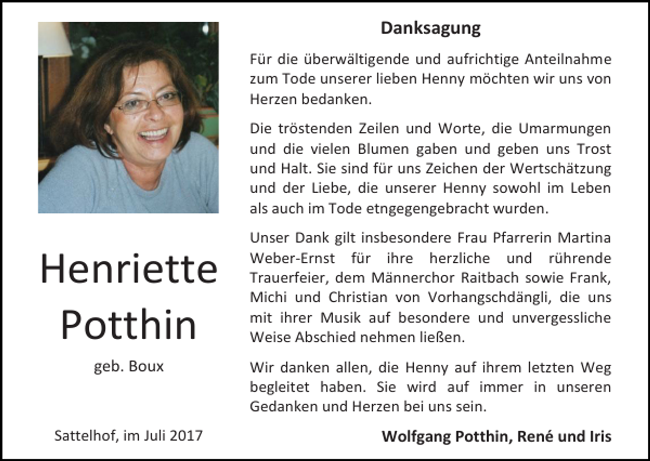 <p>Danksagung<br />Für die überwältigende und aufrichtige Anteilnahme<br />zum Tode unserer lieben Henny möchten wir uns von<br />Herzen bedanken.<br />Die tröstenden Zeilen und Worte, die Umarmungen<br />und die vielen Blumen gaben und geben uns Trost<br />und Halt. Sie sind für uns Zeichen der Wertschätzung<br />und der Liebe, die unserer Henny sowohl im Leben<br />als auch im Tode etngegengebracht wurden.</p><p>Henriette<br />Potthin<br />geb. Boux</p><p>Sattelhof, im Juli 2017</p><p>Unser Dank gilt insbesondere Frau Pfarrerin Martina<br />Weber-Ernst für ihre herzliche und rührende<br />Trauerfeier, dem Männerchor Raitbach sowie Frank,<br />Michi und Christian von Vorhangschdängli, die uns<br />mit ihrer Musik auf besondere und unvergessliche<br />Weise Abschied nehmen ließen.<br />Wir danken allen, die Henny auf ihrem letzten Weg<br />begleitet haben. Sie wird auf immer in unseren<br />Gedanken und Herzen bei uns sein.</p><p>Wolfgang Potthin, René und Iris</p>