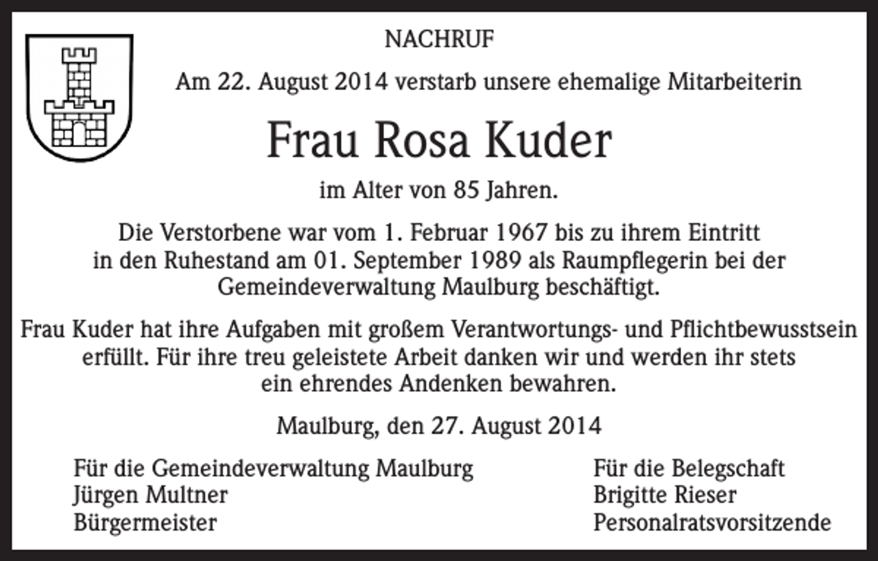 <p>NACHRUF<br />Am 22. August 2014 verstarb unsere ehemalige Mitarbeiterin</p><p>Frau Rosa Kuder<br />im Alter von 85 Jahren.<br />Die Verstorbene war vom 1. Februar 1967 bis zu ihrem Eintritt<br />in den Ruhestand am 01. September 1989 als Raumpflegerin bei der<br />Gemeindeverwaltung Maulburg beschäftigt.<br />Frau Kuder hat ihre Aufgaben mit großem Verantwortungs- und Pflichtbewusstsein<br />erfüllt. Für ihre treu geleistete Arbeit danken wir und werden ihr stets<br />ein ehrendes Andenken bewahren.<br />Maulburg, den 27. August 2014</p><p>Für die Gemeindeverwaltung Maulburg</p><p>Jürgen Multner<br />Bürgermeister</p><p>Für die Belegschaft<br />Brigitte Rieser<br />Personalratsvorsitzende</p>