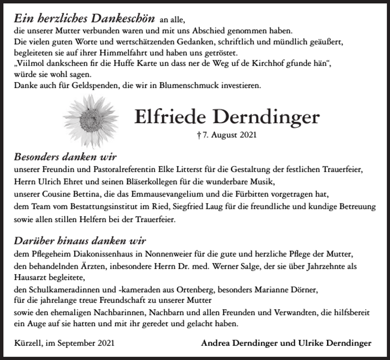 <p>Ein herzliches Dankeschön an alle,<br />die unserer Mutter verbunden waren und mit uns Abschied genommen haben.<br />Die vielen guten Worte und wertschätzenden Gedanken, schriftlich und mündlich geäußert,<br />begleiteten sie auf ihrer Himmelfahrt und haben uns getröstet.<br />„Viilmol dankscheen fir die Huffe Karte un dass ner de Weg uf de Kirchhof gfunde hän“,<br />würde sie wohl sagen.<br />Danke auch für Geldspenden, die wir in Blumenschmuck investieren.</p><p>Elfriede Derndinger<br />† 7. August 2021</p><p>Besonders danken wir<br />unserer Freundin und Pastoralreferentin Elke Litterst für die Gestaltung der festlichen Trauerfeier,<br />Herrn Ulrich Ehret und seinen Bläserkollegen für die wunderbare Musik,<br />unserer Cousine Bettina, die das Emmausevangelium und die Fürbitten vorgetragen hat,<br />dem Team vom Bestattungsinstitut im Ried, Siegfried Laug für die freundliche und kundige Betreuung<br />sowie allen stillen Helfern bei der Trauerfeier.</p><p>Darüber hinaus danken wir<br />dem Pflegeheim Diakonissenhaus in Nonnenweier für die gute und herzliche Pflege der Mutter,<br />den behandelnden Ärzten, inbesondere Herrn Dr. med. Werner Salge, der sie über Jahrzehnte als<br />Hausarzt begleitete,<br />den Schulkameradinnen und -kameraden aus Ortenberg, besonders Marianne Dörner,<br />für die jahrelange treue Freundschaft zu unserer Mutter<br />sowie den ehemaligen Nachbarinnen, Nachbarn und allen Freunden und Verwandten, die hilfsbereit<br />ein Auge auf sie hatten und mit ihr geredet und gelacht haben.<br />Kürzell, im September 2021</p><p>Andrea Derndinger und Ulrike Derndinger</p>