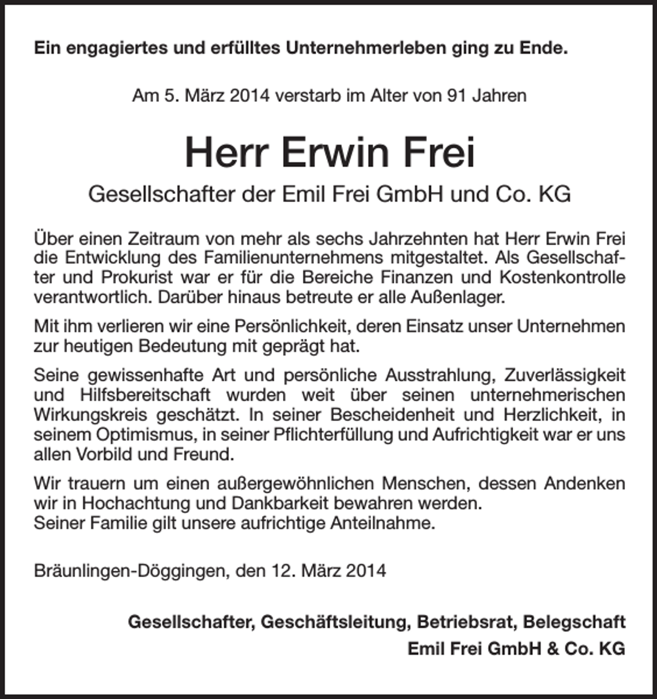 <p>Ein engagiertes und erfülltes Unternehmerleben ging zu Ende.<br />Am 5. März 2014 verstarb im Alter von 91 Jahren</p><p>Herr Erwin Frei<br />Gesellschafter der Emil Frei GmbH und Co. KG<br />Über einen Zeitraum von mehr als sechs Jahrzehnten hat Herr Erwin Frei<br />die Entwicklung des Familienunternehmens mitgestaltet. Als Gesellschafter und Prokurist war er für die Bereiche Finanzen und Kostenkontrolle<br />­verantwortlich. Darüber hinaus betreute er alle Außenlager.<br />Mit ihm verlieren wir eine Persönlichkeit, deren Einsatz unser Unternehmen<br />zur heutigen Bedeutung mit geprägt hat.<br />Seine gewissenhafte Art und persönliche Ausstrahlung, Zuverlässigkeit<br />und Hilfsbereitschaft wurden weit über seinen unternehmerischen<br />­Wirkungskreis geschätzt. In seiner Bescheidenheit und Herzlichkeit, in<br />­seinem Optimismus, in seiner Pflichterfüllung und Aufrichtigkeit war er uns<br />allen Vorbild und Freund.<br />Wir trauern um einen außergewöhnlichen Menschen, dessen Andenken<br />wir in Hochachtung und Dankbarkeit bewahren werden.<br />Seiner Familie gilt unsere aufrichtige Anteilnahme.<br />Bräunlingen-Döggingen, den 12. März 2014<br />Gesellschafter, Geschäftsleitung, Betriebsrat, Belegschaft<br />Emil Frei GmbH &amp; Co. KG</p>