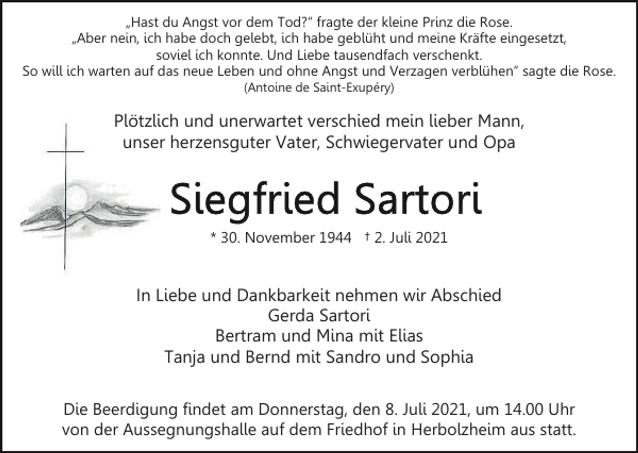 <p>„Hast du Angst vor dem Tod?“ fragte der kleine Prinz die Rose.<br />„Aber nein, ich habe doch gelebt, ich habe geblüht und meine Kräfte eingesetzt,<br />soviel ich konnte. Und Liebe tausendfach verschenkt.<br />So will ich warten auf das neue Leben und ohne Angst und Verzagen verblühen“ sagte die Rose.<br />(Antoine de Saint-Exupéry)</p><p>Plötzlich und unerwartet verschied mein lieber Mann,<br />unser herzensguter Vater, Schwiegervater und Opa</p><p>* 30. November 1944 † 2. Juli 2021</p><p>In Liebe und Dankbarkeit nehmen wir Abschied<br />Gerda Sartori<br />Bertram und Mina mit Elias<br />Tanja und Bernd mit Sandro und Sophia<br />Die Beerdigung findet am Donnerstag, den 8. Juli 2021, um 14.00 Uhr<br />von der Aussegnungshalle auf dem Friedhof in Herbolzheim aus statt.</p>