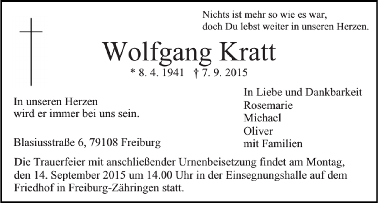 <p>Nichts ist mehr so wie es war,<br />doch Du lebst weiter in unseren Herzen.</p><p>Wolfgang<br />Kratt<br />* 8. 4. 1941 † 7. 9. 2015<br />In Liebe und Dankbarkeit<br />Rosemarie<br />Michael<br />Oliver<br />Blasiusstraße 6, 79108 Freiburg<br />mit Familien<br />Die Trauerfeier mit anschließender Urnenbeisetzung findet am Montag,<br />den 14. September 2015 um 14.00 Uhr in der Einsegnungshalle auf dem<br />Friedhof in Freiburg-Zähringen statt.<br />In unseren Herzen<br />wird er immer bei uns sein.</p>