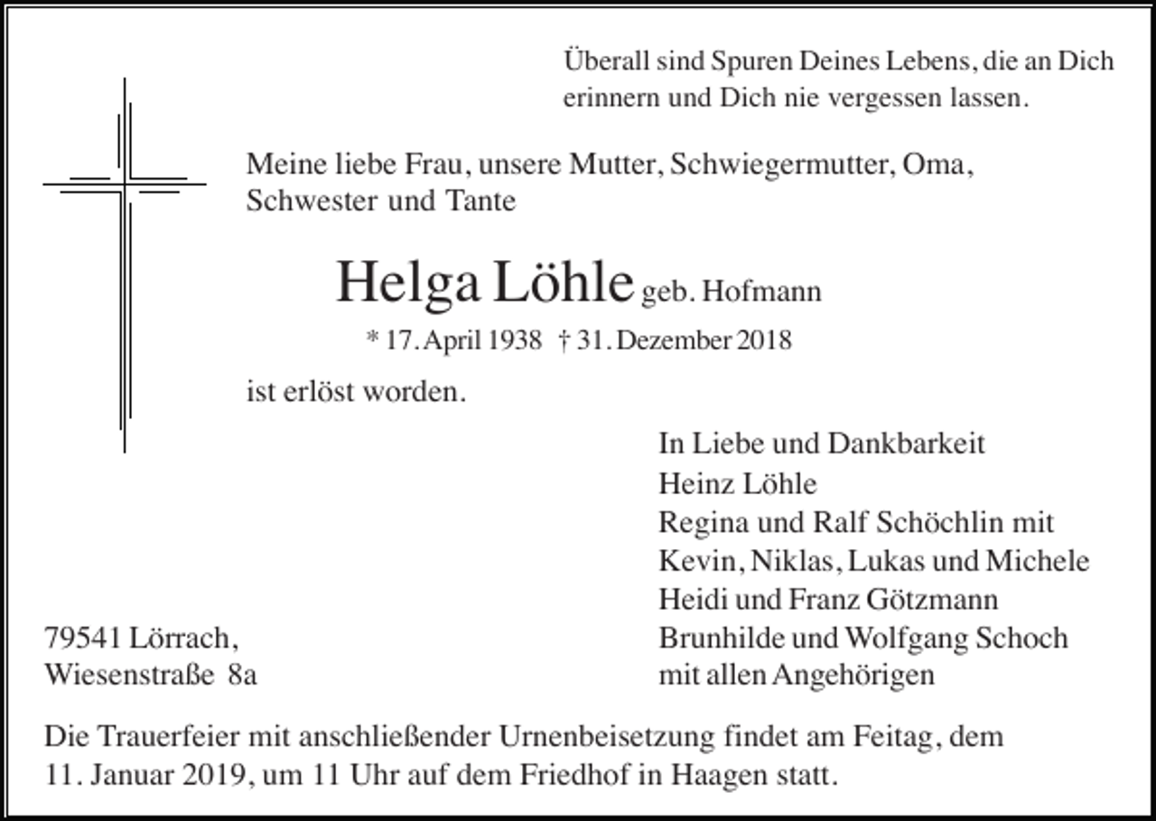 <p>Überall sind Spuren Deines Lebens, die an Dich<br />erinnern und Dich nie vergessen lassen.</p><p>Meine liebe Frau, unsere Mutter, Schwiegermutter, Oma,<br />Schwester und Tante</p><p>Helga Löhle geb. Hofmann<br />* 17. April 1938 † 31. Dezember 2018</p><p>ist erlöst worden.</p><p>79541 Lörrach,<br />Wiesenstraße 8a</p><p>In Liebe und Dankbarkeit<br />Heinz Löhle<br />Regina und Ralf Schöchlin mit<br />Kevin, Niklas, Lukas und Michele<br />Heidi und Franz Götzmann<br />Brunhilde und Wolfgang Schoch<br />mit allen Angehörigen</p><p>Die Trauerfeier mit anschließender Urnenbeisetzung findet am Feitag, dem<br />11. Januar 2019, um 11 Uhr auf dem Friedhof in Haagen statt.</p>
