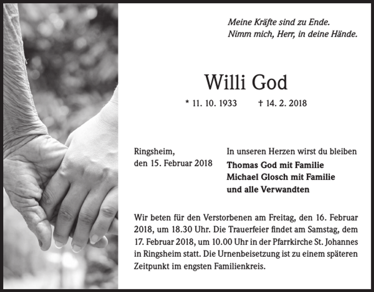 <p>Meine Kräfte sind zu Ende.<br />Nimm mich, Herr, in deine Hände.</p><p>Willi God<br />* 11. 10. 1933</p><p>Ringsheim,<br />den 15. Februar 2018</p><p>† 14. 2. 2018</p><p>In unseren Herzen wirst du bleiben<br />Thomas God mit Familie<br />Michael Glosch mit Familie<br />und alle Verwandten</p><p>Wir beten für den Verstorbenen am Freitag, den 16. Februar<br />2018, um 18.30 Uhr. Die Trauerfeier findet am Samstag, dem<br />17. Februar 2018, um 10.00 Uhr in der Pfarrkirche St. Johannes<br />in Ringsheim statt. Die Urnenbeisetzung ist zu einem späteren<br />Zeitpunkt im engsten Familienkreis.</p>