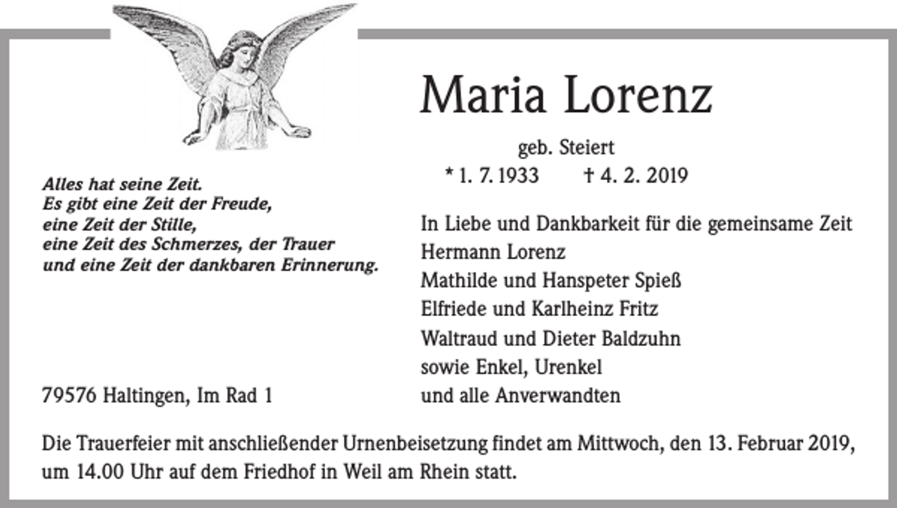<p>Maria Lorenz<br />Alles hat seine Zeit.<br />Es gibt eine Zeit der Freude,</p><p>eine<br />Zeit der Stille,<br />eine<br />Zeit des Schmerzes, der Trauer</p><p>und eine Zeit der dankbaren Erinnerung.</p><p>79576 Haltingen, Im Rad 1</p><p>geb. Steiert<br />* 1. 7. 1933 † 4. 2. 2019<br />In Liebe und Dankbarkeit für die gemeinsame Zeit<br />Hermann Lorenz<br />Mathilde und Hanspeter Spieß<br />Elfriede und Karlheinz Fritz<br />Waltraud und Dieter Baldzuhn<br />sowie Enkel, Urenkel<br />und alle Anverwandten</p><p>Die Trauerfeier mit anschließender Urnenbeisetzung findet am Mittwoch, den 13. Februar 2019,<br />um 14.00 Uhr auf dem Friedhof in Weil am Rhein statt.</p>