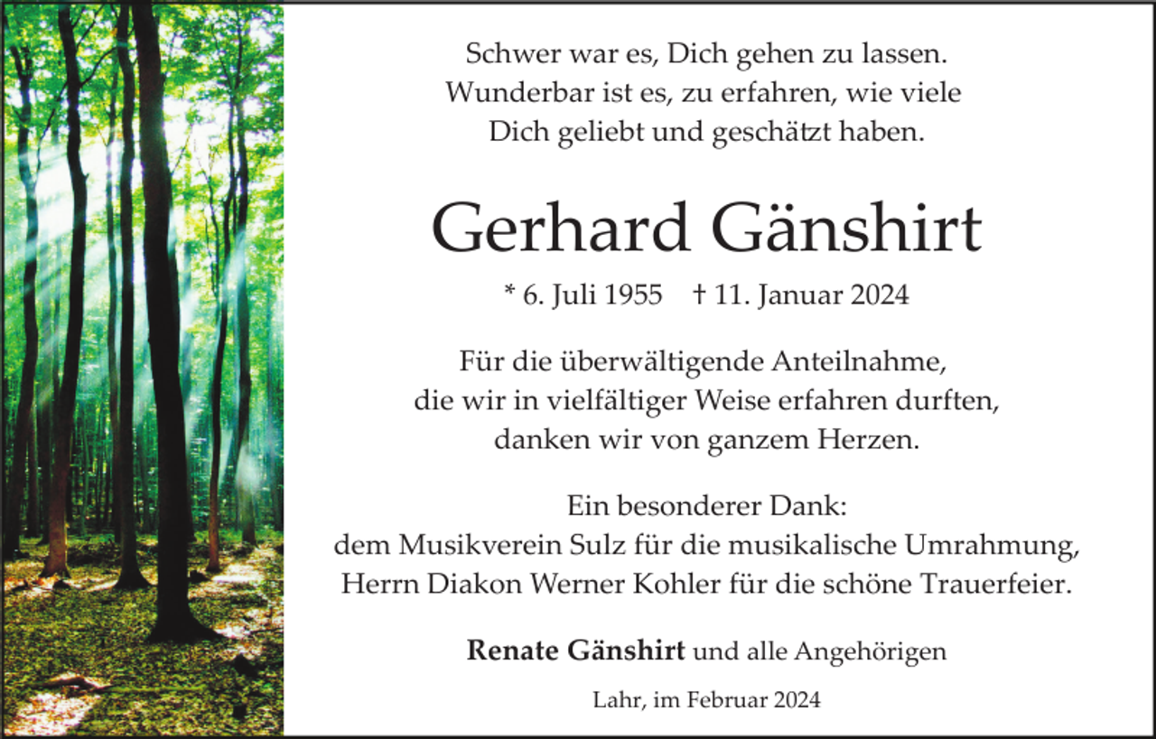 <p>Schwer war es, Dich gehen zu lassen.<br />Wunderbar ist es, zu erfahren, wie viele<br />Dich geliebt und geschätzt haben.</p><p>Gerhard Gänshirt<br />* 6. Juli 1955</p><p>† 11. Januar 2024</p><p>Für die überwältigende Anteilnahme,<br />die wir in vielfältiger Weise erfahren durften,<br />danken wir von ganzem Herzen.<br />Ein besonderer Dank:<br />dem Musikverein Sulz für die musikalische Umrahmung,<br />Herrn Diakon Werner Kohler für die schöne Trauerfeier.<br />Renate Gänshirt und alle Angehörigen<br />Lahr, im Februar 2024</p>