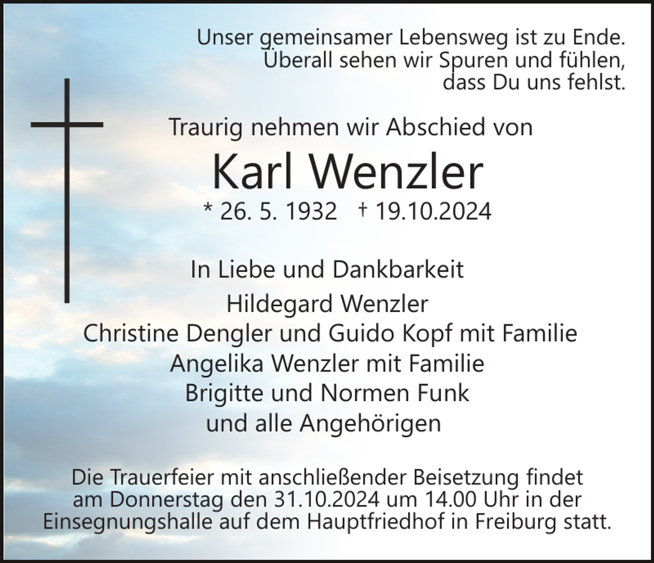 <p>Unser gemeinsamer Lebensweg ist zu Ende.<br />Überall sehen wir Spuren und fühlen,<br />dass Du uns fehlst.</p><p>Traurig nehmen wir Abschied von</p><p>Karl Wenzler</p><p>* 26. 5. 1932 † 19.10.2024<br />In Liebe und Dankbarkeit<br />Hildegard Wenzler<br />Christine Dengler und Guido Kopf mit Familie<br />Angelika Wenzler mit Familie<br />Brigitte und Normen Funk<br />und alle Angehörigen<br />Die Trauerfeier mit anschließender Beisetzung findet<br />am Donnerstag den 31.10.2024 um 14.00 Uhr in der<br />Einsegnungshalle auf dem Hauptfriedhof in Freiburg statt.</p>
