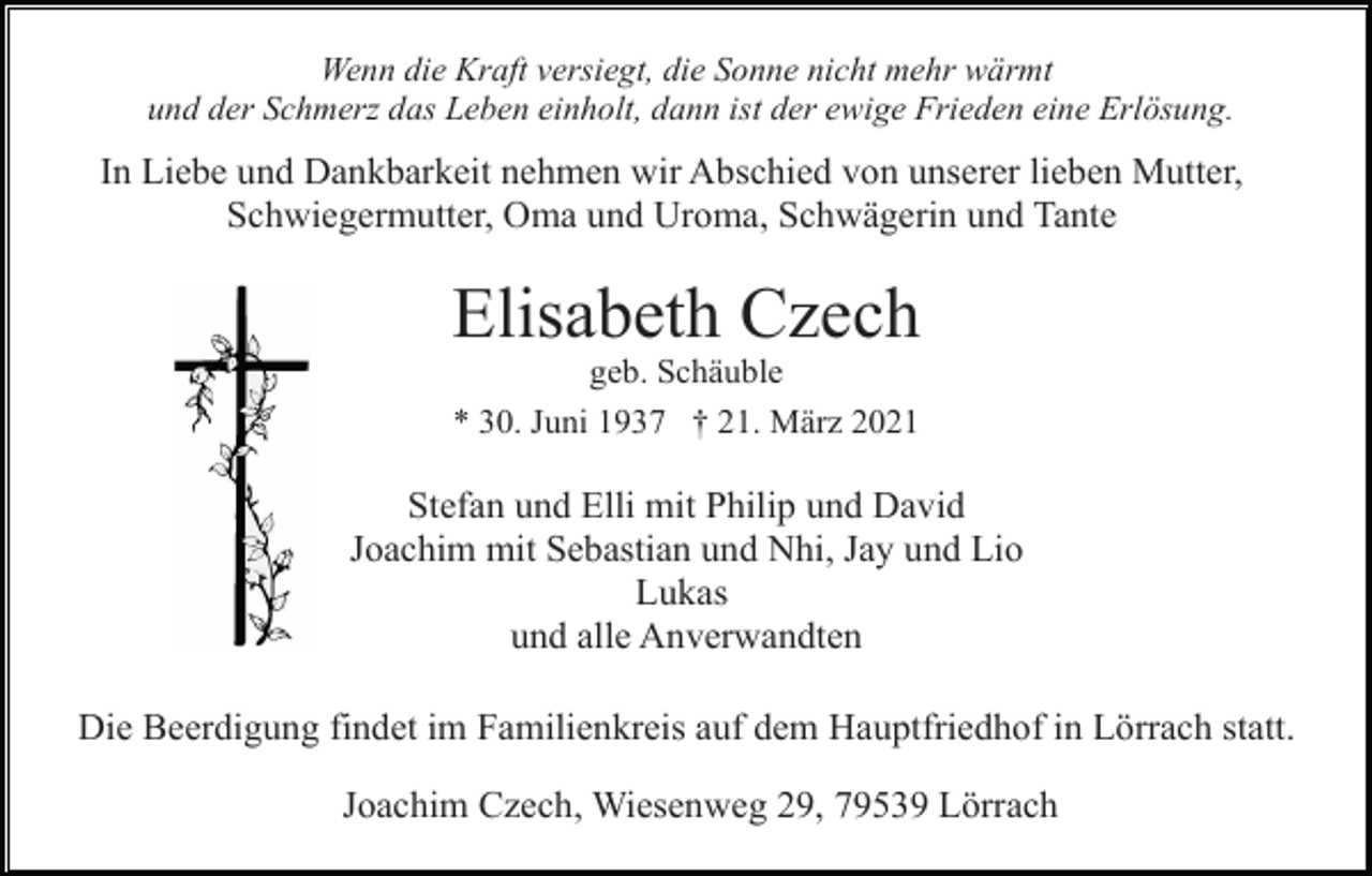 <p>Wenn die Kraft versiegt, die Sonne nicht mehr wärmt<br />und der Schmerz das Leben einholt, dann ist der ewige Frieden eine Erlösung.</p><p>In Liebe und Dankbarkeit nehmen wir Abschied von unserer lieben Mutter,<br />Schwiegermutter, Oma und Uroma, Schwägerin und Tante</p><p>Elisabeth Czech<br />geb. Schäuble<br />* 30. Juni 1937 † 21. März 2021</p><p>Stefan und Elli mit Philip und David<br />Joachim mit Sebastian und Nhi, Jay und Lio<br />Lukas<br />und alle Anverwandten<br />Die Beerdigung findet im Familienkreis auf dem Hauptfriedhof in Lörrach statt.<br />Joachim Czech, Wiesenweg 29, 79539 Lörrach</p>