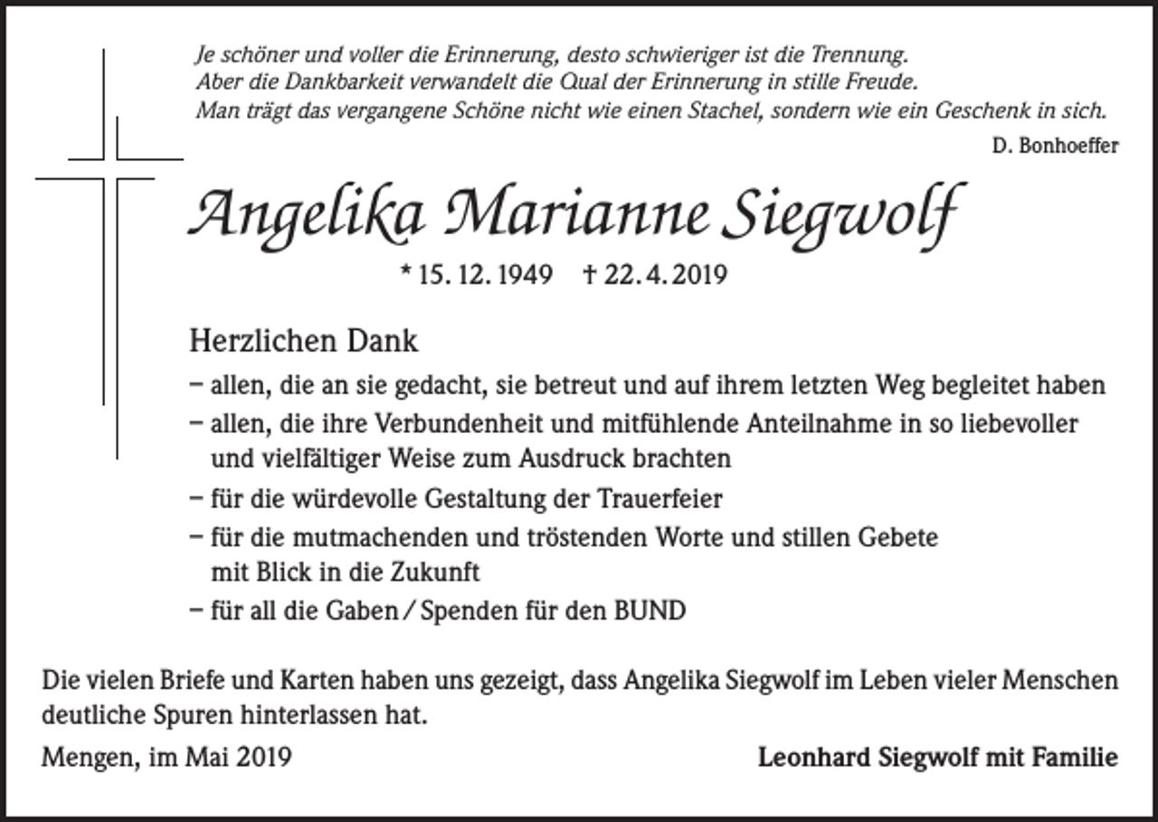<p>Je schöner und voller die Erinnerung, desto schwieriger ist die Trennung.<br />Aber die Dankbarkeit verwandelt die Qual der Erinnerung in stille Freude.<br />Man trägt das vergangene Schöne nicht wie einen Stachel, sondern wie ein Geschenk in sich.<br />D. Bonhoeffer</p><p>Angelika Marianne Siegwolf<br />* 15. 12. 1949</p><p>† 22. 4. 2019</p><p>Herzlichen Dank<br />– allen, die an sie gedacht, sie betreut und auf ihrem letzten Weg begleitet haben<br />– allen, die ihre Verbundenheit und mitfühlende Anteilnahme in so liebevoller<br />und vielfältiger Weise zum Ausdruck brachten<br />– für die würdevolle Gestaltung der Trauerfeier<br />– für die mutmachenden und tröstenden Worte und stillen Gebete<br />mit Blick in die Zukunft<br />– für all die Gaben / Spenden für den BUND<br />Die vielen Briefe und Karten haben uns gezeigt, dass Angelika Siegwolf im Leben vieler Menschen<br />deutliche Spuren hinterlassen hat.<br />Mengen, im Mai 2019<br />Leonhard Siegwolf mit Familie</p>