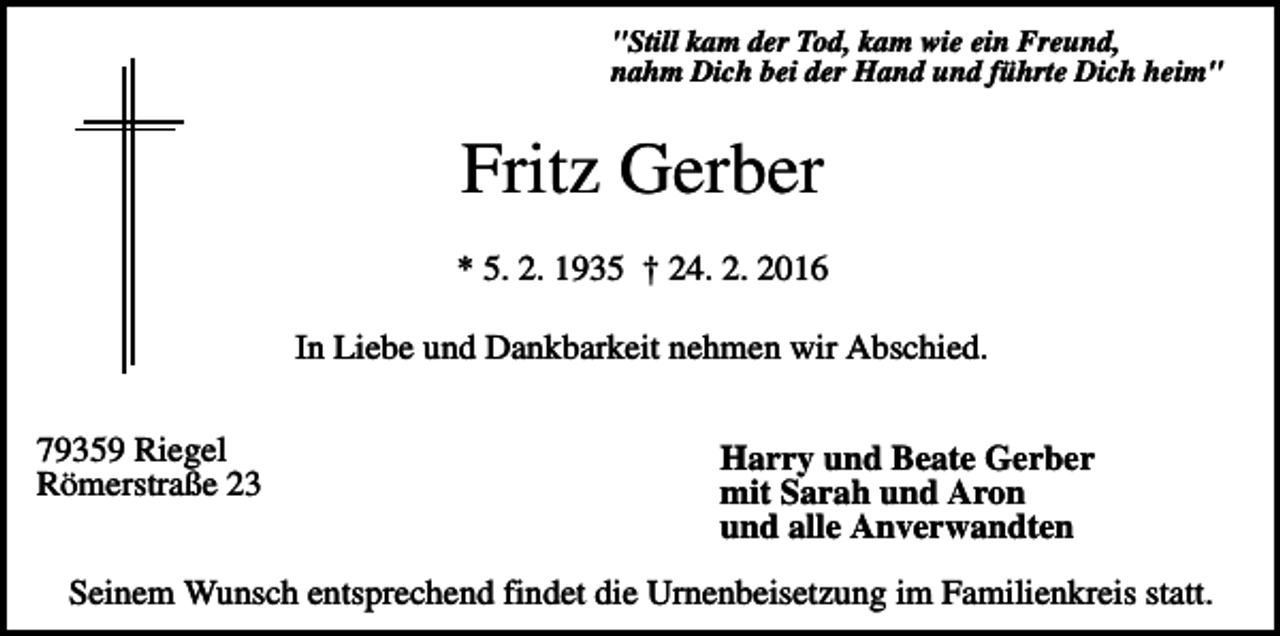 <p>"Still kam der Tod, kam wie ein Freund,<br />nahm Dich bei der Hand und führte Dich heim"</p><p>Fritz Gerber<br />* 5. 2. 1935 † 24. 2. 2016<br />In Liebe und Dankbarkeit nehmen wir Abschied.<br />79359 Riegel<br />Römerstraße 23</p><p>Harry und Beate Gerber<br />mit Sarah und Aron<br />und alle Anverwandten</p><p>Seinem Wunsch entsprechend findet die Urnenbeisetzung im Familienkreis statt.</p>