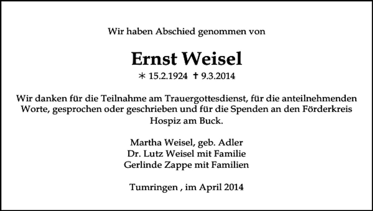 <p>Wir haben Abschied genommen von</p><p>Ernst Weisel<br /> 15.2.1924  9.3.2014<br />Wir danken für die Teilnahme am Trauergottesdienst, für die anteilnehmenden<br />Worte, gesprochen oder geschrieben und für die Spenden an den Förderkreis<br />Hospiz am Buck.<br />Martha Weisel, geb. Adler<br />Dr. Lutz Weisel mit Familie<br />Gerlinde Zappe mit Familien<br />Tumringen , im April 2014</p>