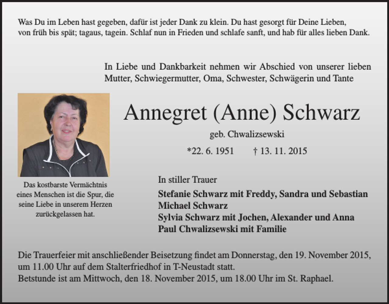 <p>Was Du im Leben hast gegeben, dafür ist jeder Dank zu klein. Du hast gesorgt für Deine Lieben,<br />von früh bis spät; tagaus, tagein. Schlaf nun in Frieden und schlafe sanft, und hab für alles lieben Dank.</p><p>In Liebe und Dankbarkeit nehmen wir Abschied von unserer lieben<br />Mutter, Schwiegermutter, Oma, Schwester, Schwägerin und Tante</p><p>Annegret (Anne) Schwarz</p><p>geb. Chwalizsewski<br />*22. 6. 1951 † 13. 11. 2015</p><p>In<br />stiller Trauer<br />Das kostbarste Vermächtnis<br />eines<br />Menschen ist die Spur, die</p><p>Stefanie Schwarz mit Freddy, Sandra und Sebastian<br />seine Liebe in unserem Herzen<br />Michael Schwarz<br />zurückgelassen hat.<br />Sylvia Schwarz mit Jochen, Alexander und Anna<br />Paul Chwalizsewski mit Familie<br />Die Trauerfeier mit anschließender Beisetzung findet am Donnerstag, den 19. November 2015,<br />um 11.00 Uhr auf dem Stalterfriedhof in T-Neustadt statt.<br />Betstunde ist am Mittwoch, den 18. November 2015, um 18.00 Uhr im St. Raphael.</p>