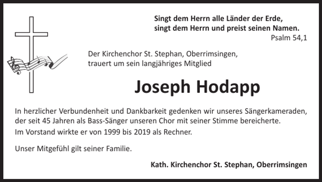 <p>Singt dem Herrn alle Länder der Erde,<br />singt dem Herrn und preist seinen Namen.</p><p>Psalm 54,1<br />Der Kirchenchor St. Stephan, Oberrimsingen,<br />trauert um sein langjähriges Mitglied</p><p>Joseph Hodapp<br />In herzlicher Verbundenheit und Dankbarkeit gedenken wir unseres Sängerkameraden,<br />der seit 45 Jahren als Bass-Sänger unseren Chor mit seiner Stimme bereicherte.<br />Im Vorstand wirkte er von 1999 bis 2019 als Rechner.<br />Unser Mitgefühl gilt seiner Familie.<br />Kath. Kirchenchor St. Stephan, Oberrimsingen</p>