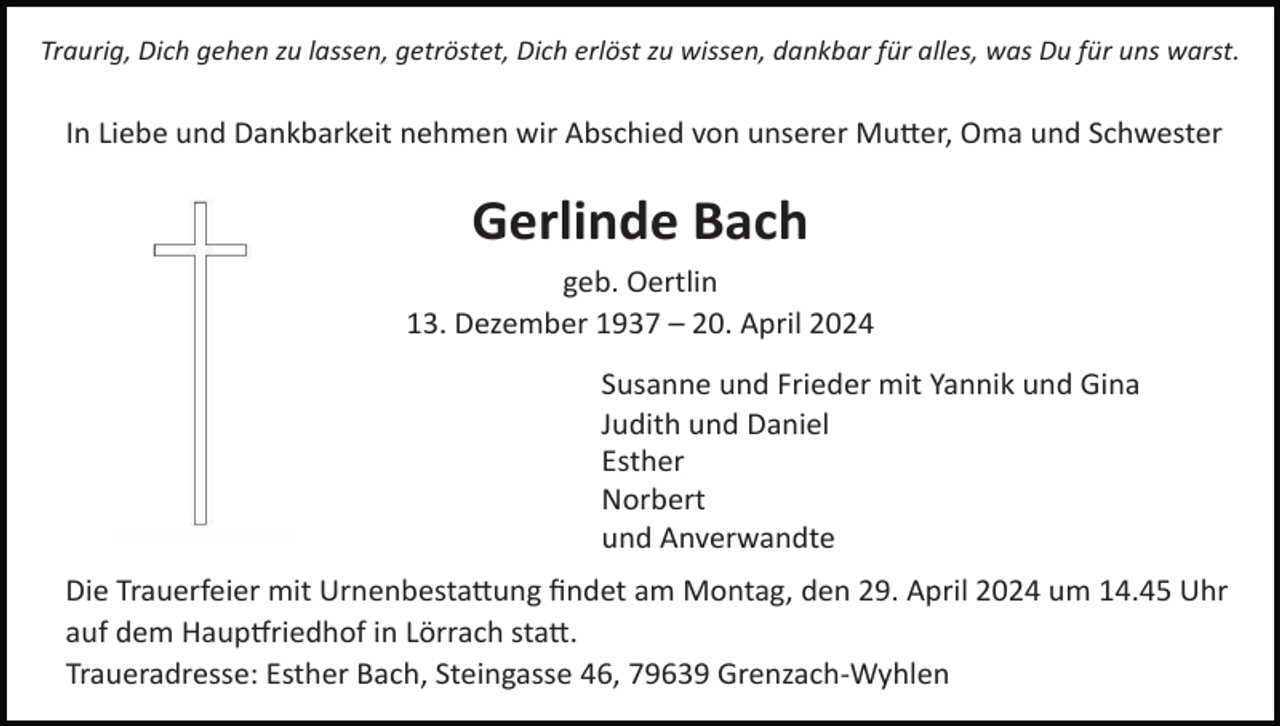 <p>Traurig, Dich gehen zu lassen, getröstet, Dich erlöst zu wissen, dankbar für alles, was Du für uns warst.</p><p>In Liebe und Dankbarkeit nehmen wir Abschied von unserer Mu8er, Oma und Schwester</p><p>Gerlinde Bach<br />geb. Oertlin<br />13. Dezember 1937 – 20. April 2024<br />Susanne und Frieder mit Yannik und Gina<br />Judith und Daniel<br />Esther<br />Norbert<br />und Anverwandte<br />Die Trauerfeier mit Urnenbesta8ung ﬁndet am Montag, den 29. April 2024 um 14.45 Uhr<br />auf dem HaupUriedhof in Lörrach sta8.<br />Traueradresse: Esther Bach, Steingasse 46, 79639 Grenzach-Wyhlen</p>