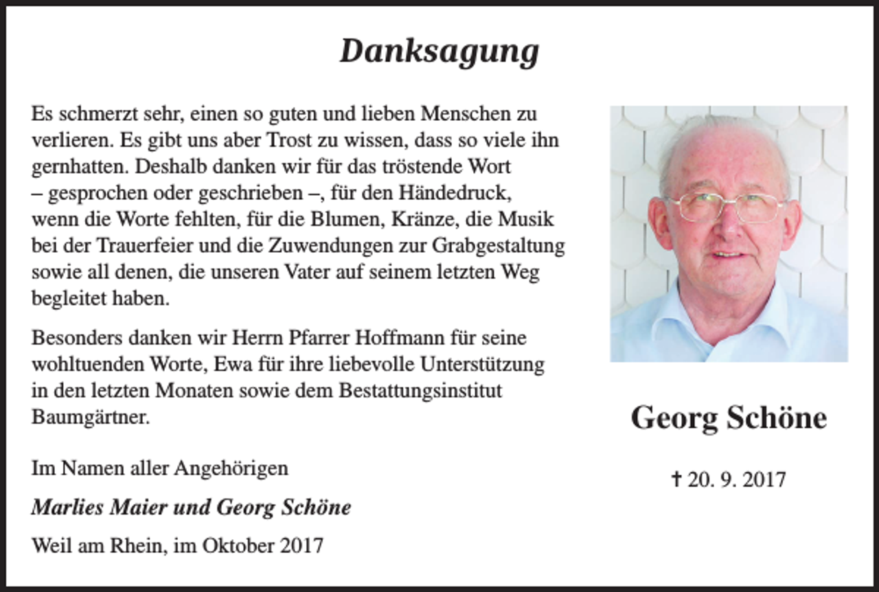 <p>Danksagung<br />Es schmerzt sehr, einen so guten und lieben Menschen zu<br />verlieren. Es gibt uns aber Trost zu wissen, dass so viele ihn<br />gernhatten. Deshalb danken wir für das tröstende Wort<br />– gesprochen oder geschrieben –, für den Händedruck,<br />wenn die Worte fehlten, für die Blumen, Kränze, die Musik<br />bei der Trauerfeier und die Zuwendungen zur Grabgestaltung<br />sowie all denen, die unseren Vater auf seinem letzten Weg<br />begleitet haben.<br />Besonders danken wir Herrn Pfarrer Hoffmann für seine<br />wohltuenden Worte, Ewa für ihre liebevolle Unterstützung<br />in den letzten Monaten sowie dem Bestattungsinstitut<br />Baumgärtner.<br />Im Namen aller Angehörigen</p><p>Marlies Maier und Georg Schöne<br />Weil am Rhein, im Oktober 2017</p><p>Georg Schöne<br />= 20. 9. 2017</p>