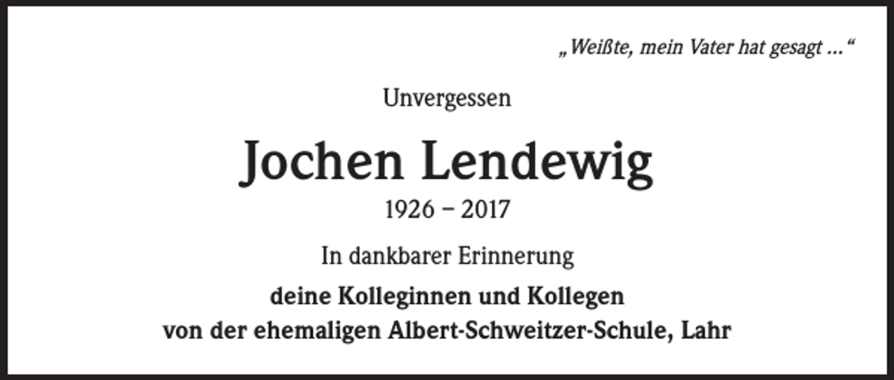 <p>„Weißte, mein Vater hat gesagt ...“</p><p>Unvergessen</p><p>Jochen Lendewig<br />1926 – 2017<br />In dankbarer Erinnerung<br />deine Kolleginnen und Kollegen<br />von der ehemaligen Albert-Schweitzer-Schule, Lahr</p>