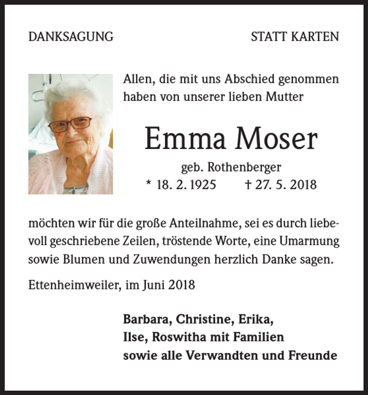 <p>DANKSAGUNG</p><p>STATT KARTEN<br />Allen, die mit uns Abschied genommen<br />haben von unserer lieben Mutter</p><p>Emma Moser<br />geb. Rothenberger<br />* 18. 2. 1925 † 27. 5. 2018<br />möchten wir für die große Anteilnahme, sei es durch liebevoll geschriebene Zeilen, tröstende Worte, eine Umarmung<br />sowie Blumen und Zuwendungen herzlich Danke sagen.<br />Ettenheimweiler, im Juni 2018<br />Barbara, Christine, Erika,<br />Ilse, Roswitha mit Familien<br />sowie alle Verwandten und Freunde</p>
