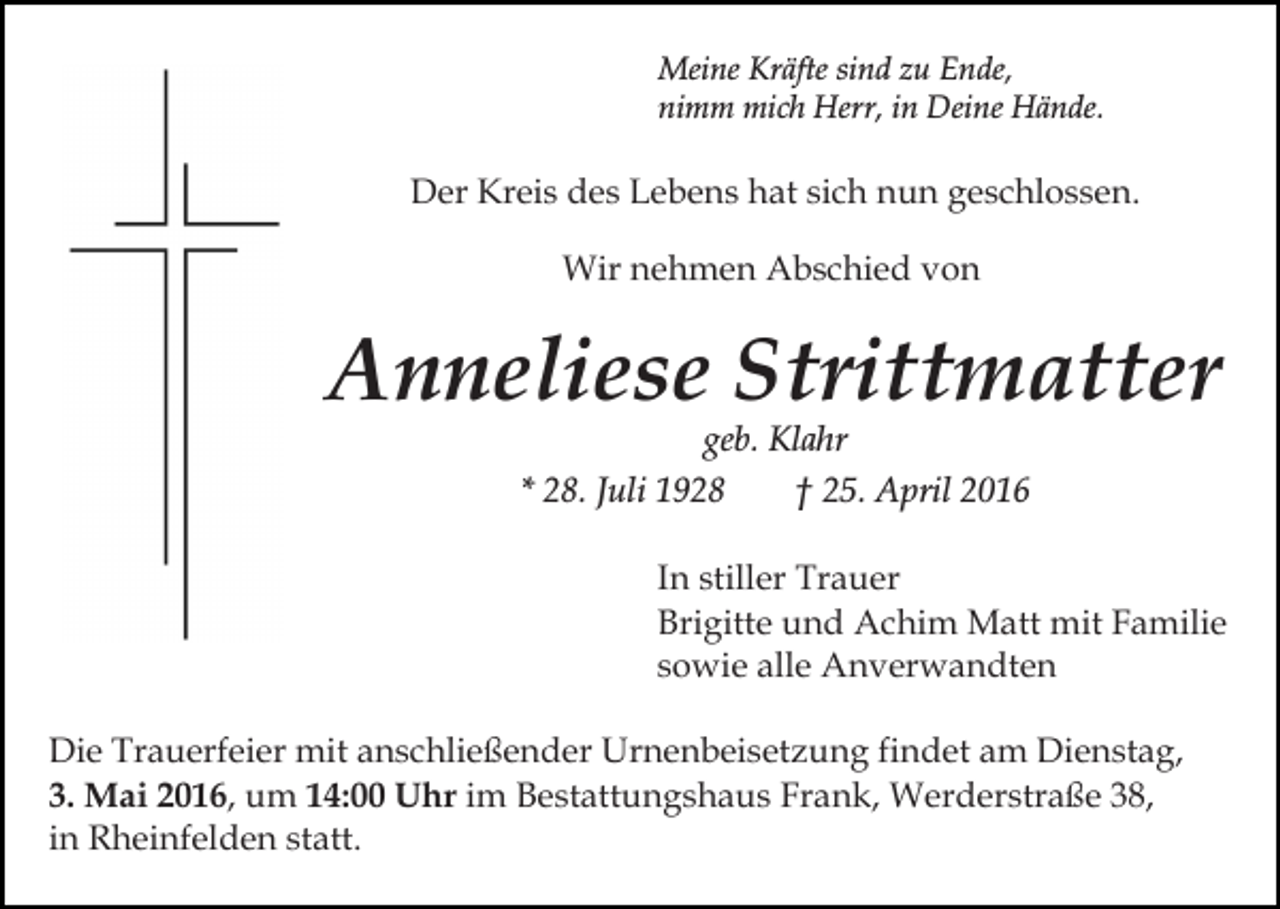 <p>Meine Kräfte sind zu Ende,<br />nimm mich Herr, in Deine Hände.</p><p>Der Kreis des Lebens hat sich nun geschlossen.<br />Wir nehmen Abschied von</p><p>Anneliese Strittmatter<br />geb. Klahr<br />* 28. Juli 1928<br />† 25. April 2016</p><p>In stiller Trauer<br />Brigitte und Achim Matt mit Familie<br />sowie alle Anverwandten<br />Die Trauerfeier mit anschließender Urnenbeisetzung findet am Dienstag,<br />3. Mai 2016, um 14:00 Uhr im Bestattungshaus Frank, Werderstraße 38,<br />in Rheinfelden statt.</p>