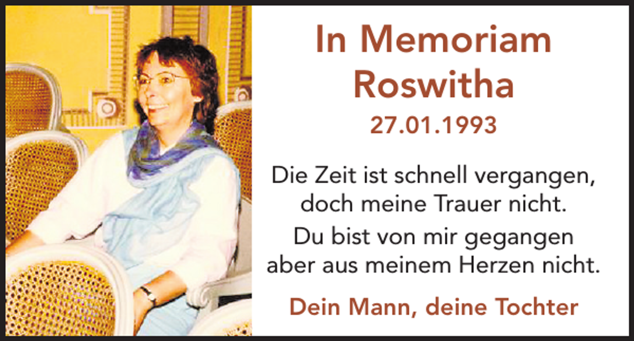 <p>In Memoriam<br />Roswitha<br />27.01.1993<br />Die Zeit ist schnell vergangen,<br />doch meine Trauer nicht.<br />Du bist von mir gegangen<br />aber aus meinem Herzen nicht.<br />Dein Mann, deine Tochter</p>