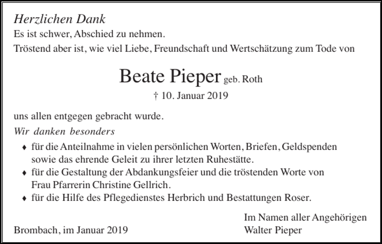 <p>Herzlichen Dank<br />Es ist schwer, Abschied zu nehmen.<br />Tröstend aber ist, wie viel Liebe, Freundschaft und Wertschätzung zum Tode von</p><p>Beate Pieper geb. Roth<br />† 10. Januar 2019<br />uns allen entgegen gebracht wurde.<br />Wir danken besonders<br />� für die Anteilnahme in vielen persönlichen Worten, Briefen, Geldspenden<br />sowie das ehrende Geleit zu ihrer letzten Ruhestätte.<br />� für die Gestaltung der Abdankungsfeier und die tröstenden Worte von<br />Frau Pfarrerin Christine Gellrich.<br />� für die Hilfe des Pflegedienstes Herbrich und Bestattungen Roser.<br />Brombach, im Januar 2019</p><p>Im Namen aller Angehörigen<br />Walter Pieper</p>