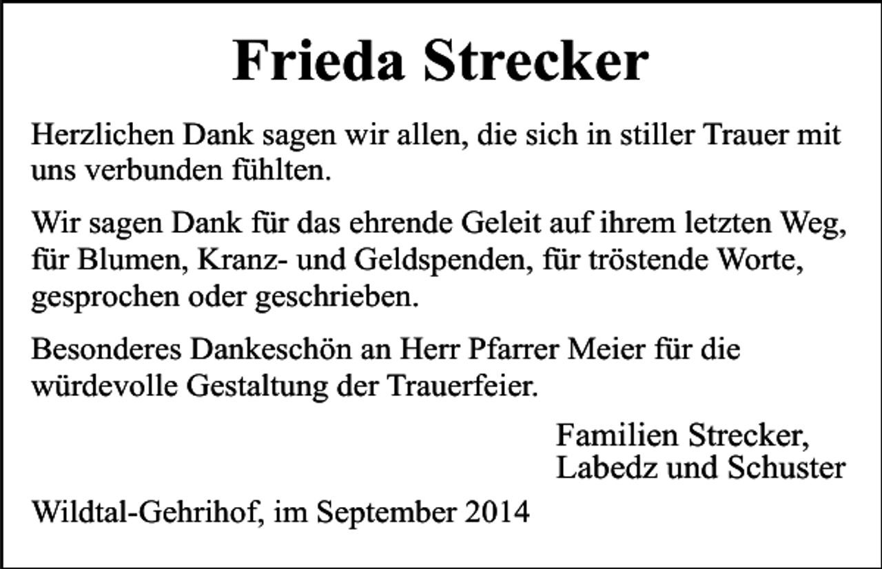 <p>Frieda Strecker<br />Herzlichen Dank sagen wir allen, die sich in stiller Trauer mit<br />uns verbunden fühlten.<br />Wir sagen Dank für das ehrende Geleit auf ihrem letzten Weg,<br />für Blumen, Kranz- und Geldspenden, für tröstende Worte,<br />gesprochen oder geschrieben.<br />Besonderes Dankeschön an Herr Pfarrer Meier für die<br />würdevolle Gestaltung der Trauerfeier.</p><p>Familien Strecker,<br />Labedz und Schuster<br />Wildtal-Gehrihof, im September 2014</p>
