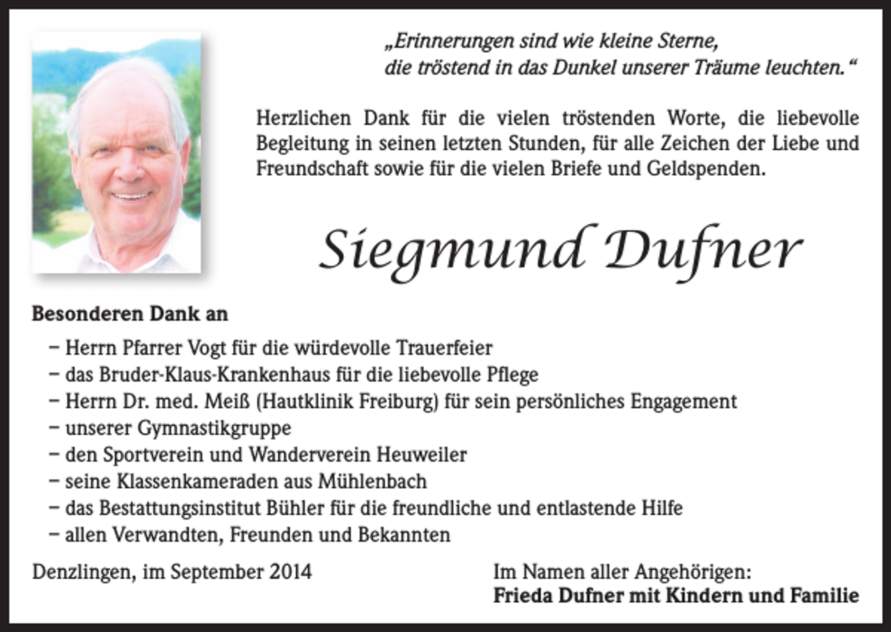 <p>„Erinnerungen sind wie kleine Sterne,<br />die tröstend in das Dunkel unserer Träume leuchten.“<br />Herzlichen Dank für die vielen tröstenden Worte, die liebevolle<br />Begleitung in seinen letzten Stunden, für alle Zeichen der Liebe und<br />Freundschaft sowie für die vielen Briefe und Geldspenden.</p><p>Siegmund Dufner<br />Besonderen Dank an<br />– Herrn Pfarrer Vogt für die würdevolle Trauerfeier<br />– das Bruder-Klaus-Krankenhaus für die liebevolle Pflege<br />– Herrn Dr. med. Meiß (Hautklinik Freiburg) für sein persönliches Engagement<br />– unserer Gymnastikgruppe<br />– den Sportverein und Wanderverein Heuweiler<br />– seine Klassenkameraden aus Mühlenbach<br />– das Bestattungsinstitut Bühler für die freundliche und entlastende Hilfe<br />– allen Verwandten, Freunden und Bekannten<br />Denzlingen, im September 2014</p><p>Im Namen aller Angehörigen:<br />Frieda Dufner mit Kindern und Familie</p>