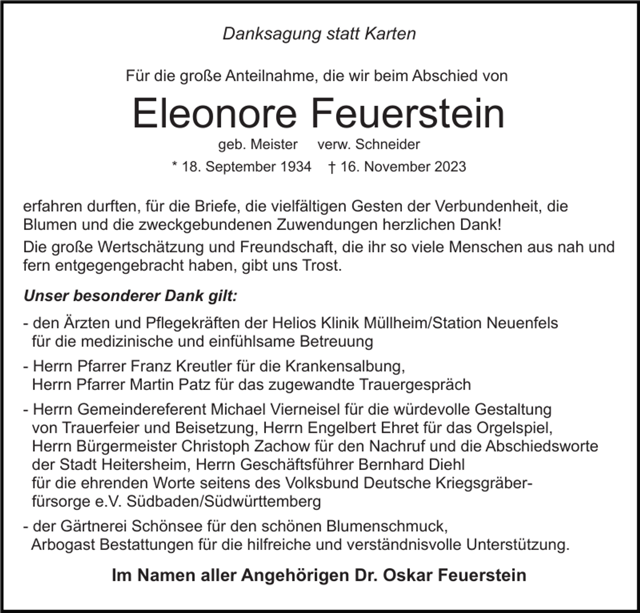 <p>Danksagung statt Karten<br />Für die große Anteilnahme, die wir beim Abschied von</p><p>Eleonore Feuerstein<br />geb. Meister</p><p>* 18. September 1934</p><p>verw. Schneider</p><p>† 16. November 2023</p><p>erfahren durften, für die Briefe, die vielfältigen Gesten der Verbundenheit, die<br />Blumen und die zweckgebundenen Zuwendungen herzlichen Dank!<br />Die große Wertschätzung und Freundschaft, die ihr so viele Menschen aus nah und<br />fern entgegengebracht haben, gibt uns Trost.<br />Unser besonderer Dank gilt:<br />- den Ärzten und Pflegekräften der Helios Klinik Müllheim/Station Neuenfels<br />für die medizinische und einfühlsame Betreuung<br />- Herrn Pfarrer Franz Kreutler für die Krankensalbung,<br />Herrn Pfarrer Martin Patz für das zugewandte Trauergespräch<br />- Herrn Gemeindereferent Michael Vierneisel für die würdevolle Gestaltung<br />von Trauerfeier und Beisetzung, Herrn Engelbert Ehret für das Orgelspiel,<br />Herrn Bürgermeister Christoph Zachow für den Nachruf und die Abschiedsworte<br />der Stadt Heitersheim, Herrn Geschäftsführer Bernhard Diehl<br />für die ehrenden Worte seitens des Volksbund Deutsche Kriegsgräberfürsorge e.V. Südbaden/Südwürttemberg<br />- der Gärtnerei Schönsee für den schönen Blumenschmuck,<br />Arbogast Bestattungen für die hilfreiche und verständnisvolle Unterstützung.</p><p>Im Namen aller Angehörigen Dr. Oskar Feuerstein</p>