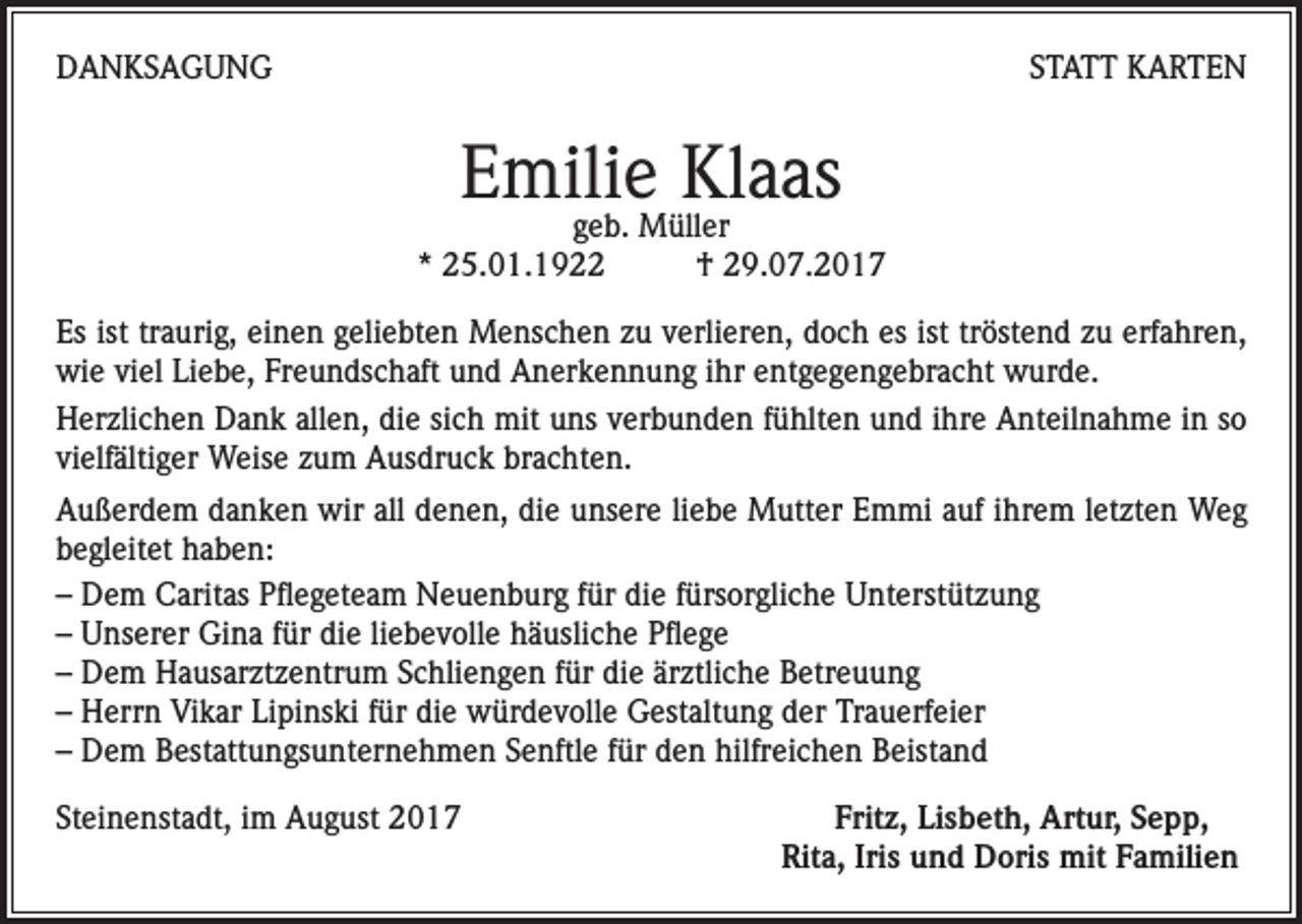 <p>DANKSAGUNG</p><p>STATT KARTEN</p><p>Emilie Klaas</p><p>geb. Müller<br />* 25.01.1922<br />† 29.07.2017<br />Es ist traurig, einen geliebten Menschen zu verlieren, doch es ist tröstend zu erfahren,<br />wie viel Liebe, Freundschaft und Anerkennung ihr entgegengebracht wurde.<br />Herzlichen Dank allen, die sich mit uns verbunden fühlten und ihre Anteilnahme in so<br />vielfältiger Weise zum Ausdruck brachten.<br />Außerdem danken wir all denen, die unsere liebe Mutter Emmi auf ihrem letzten Weg<br />begleitet haben:<br />– Dem Caritas Pflegeteam Neuenburg für die fürsorgliche Unterstützung<br />– Unserer Gina für die liebevolle häusliche Pflege<br />– Dem Hausarztzentrum Schliengen für die ärztliche Betreuung<br />– Herrn Vikar Lipinski für die würdevolle Gestaltung der Trauerfeier<br />– Dem Bestattungsunternehmen Senftle für den hilfreichen Beistand<br />Steinenstadt, im August 2017</p><p>Fritz, Lisbeth, Artur, Sepp,<br />Rita, Iris und Doris mit Familien</p>