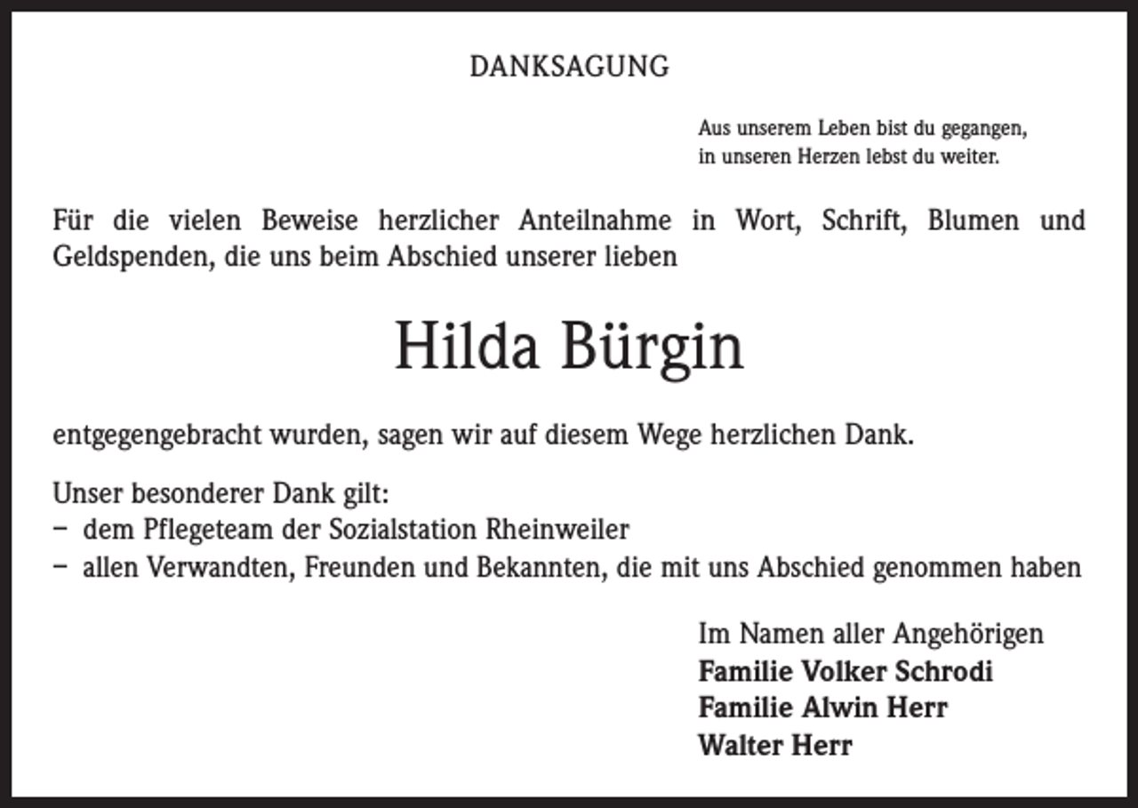<p>Danksagung<br />Aus unserem Leben bist du gegangen,<br />in unseren Herzen lebst du weiter.</p><p>Für die vielen Beweise herzlicher Anteilnahme in Wort, Schrift, Blumen und<br />Geldspenden, die uns beim Abschied unserer lieben</p><p>Hilda Bürgin<br />entgegengebracht wurden, sagen wir auf diesem Wege herzlichen Dank.<br />Unser besonderer Dank gilt:<br />– dem Pflegeteam der Sozialstation Rheinweiler<br />– allen Verwandten, Freunden und Bekannten, die mit uns Abschied genommen haben<br />Im Namen aller Angehörigen<br />Familie Volker Schrodi<br />Familie Alwin Herr<br />Walter Herr</p>