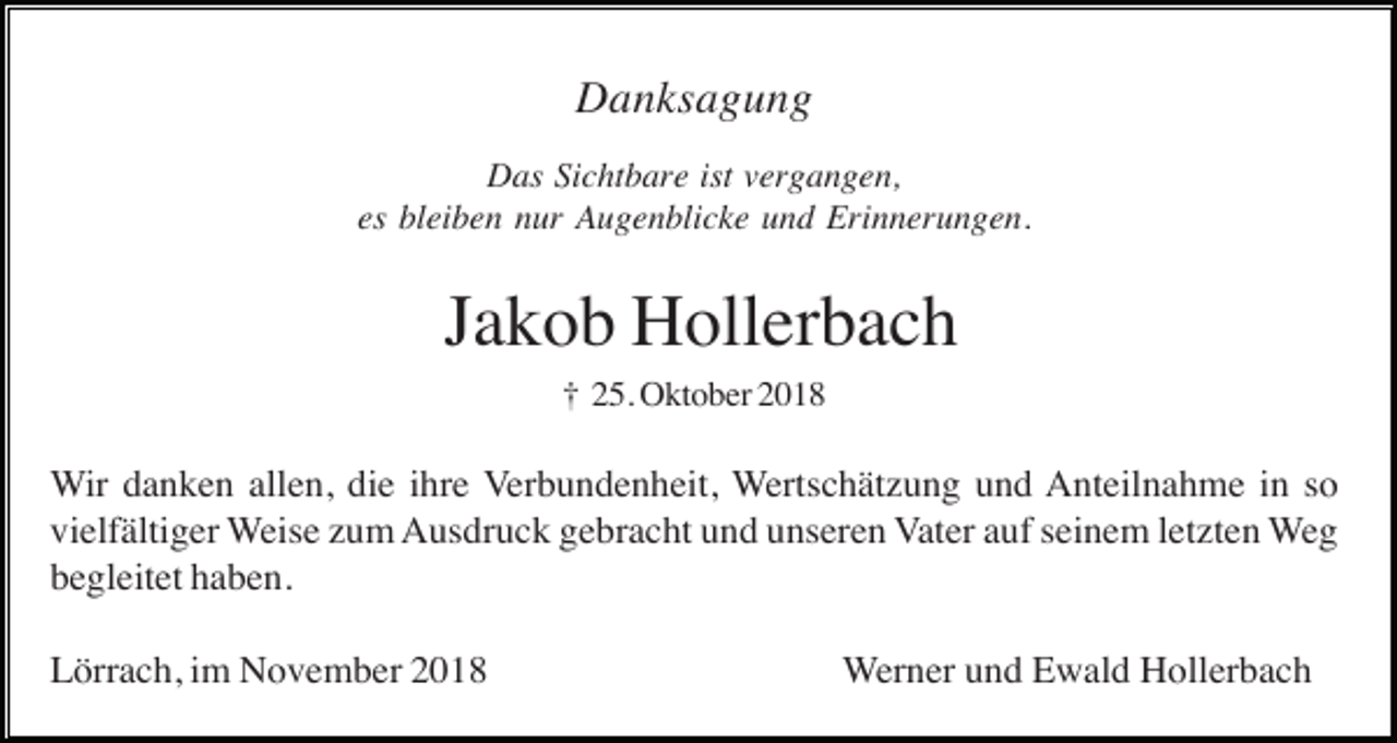 <p>Danksagung<br />Das Sichtbare ist vergangen,<br />es bleiben nur Augenblicke und Erinnerungen.</p><p>Jakob Hollerbach<br />† 25. Oktober 2018</p><p>Wir danken allen, die ihre Verbundenheit, Wertschätzung und Anteilnahme in so<br />vielfältiger Weise zum Ausdruck gebracht und unseren Vater auf seinem letzten Weg<br />begleitet haben.<br />Lörrach, im November 2018</p><p>Werner und Ewald Hollerbach</p>
