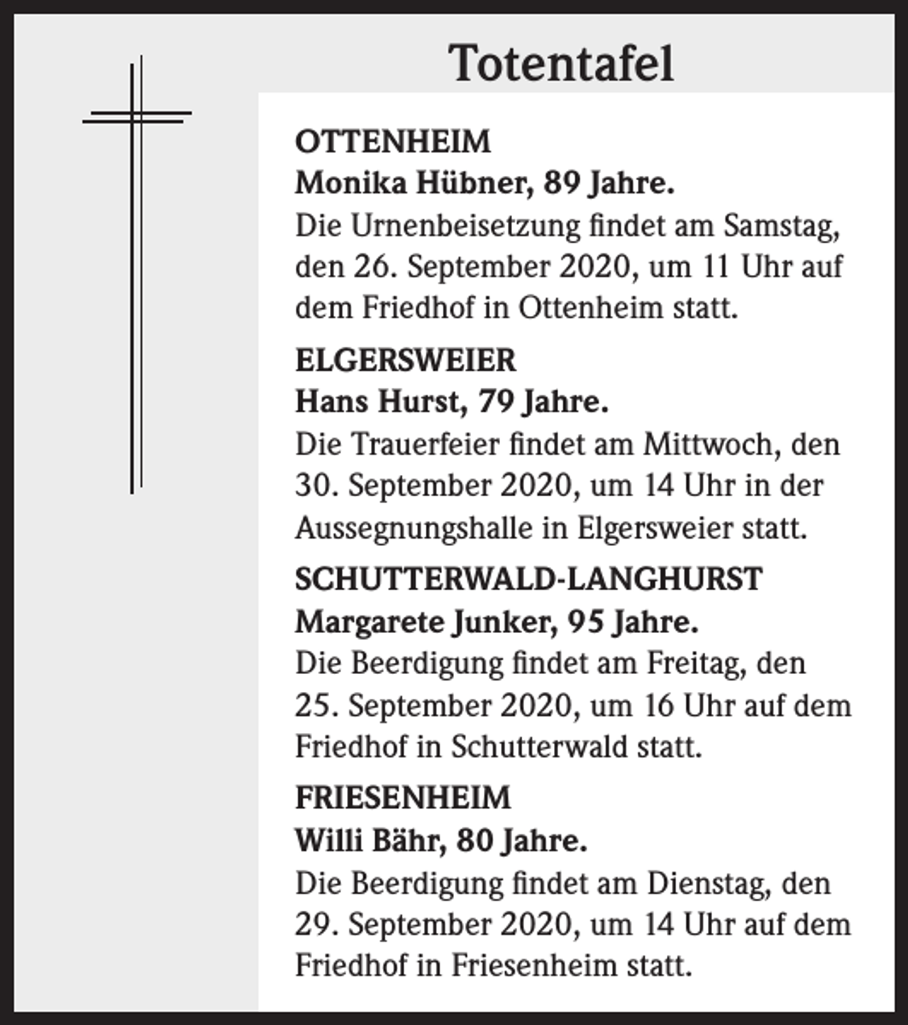 <p>Totentafel<br />OTTENHEIM<br />Monika Hübner, 89 Jahre.<br />Die Urnenbeisetzung findet am Samstag,<br />den 26. September 2020, um 11 Uhr auf<br />dem Friedhof in Ottenheim statt.<br />ELGERSWEIER<br />Hans Hurst, 79 Jahre.<br />Die Trauerfeier findet am Mittwoch, den<br />30. September 2020, um 14 Uhr in der<br />Aussegnungshalle in Elgersweier statt.<br />SCHUTTERWALD-LANGHURST<br />Margarete Junker, 95 Jahre.<br />Die Beerdigung findet am Freitag, den<br />25. September 2020, um 16 Uhr auf dem<br />Friedhof in Schutterwald statt.<br />FRIESENHEIM<br />Willi Bähr, 80 Jahre.<br />Die Beerdigung findet am Dienstag, den<br />29. September 2020, um 14 Uhr auf dem<br />Friedhof in Friesenheim statt.</p>