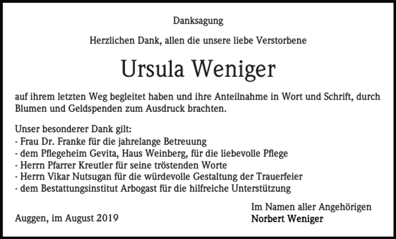 <p>Danksagung<br />Herzlichen Dank, allen die unsere liebe Verstorbene</p><p>Ursula Weniger<br />auf ihrem letzten Weg begleitet haben und ihre Anteilnahme in Wort und Schrift, durch<br />Blumen und Geldspenden zum Ausdruck brachten.<br />Unser besonderer Dank gilt:<br />- Frau Dr. Franke für die jahrelange Betreuung<br />- dem Pflegeheim Gevita, Haus Weinberg, für die liebevolle Pflege<br />- Herrn Pfarrer Kreutler für seine tröstenden Worte<br />- Herrn Vikar Nutsugan für die würdevolle Gestaltung der Trauerfeier<br />- dem Bestattungsinstitut Arbogast für die hilfreiche Unterstützung<br />Im Namen aller Angehörigen<br />Auggen, im August 2019</p>