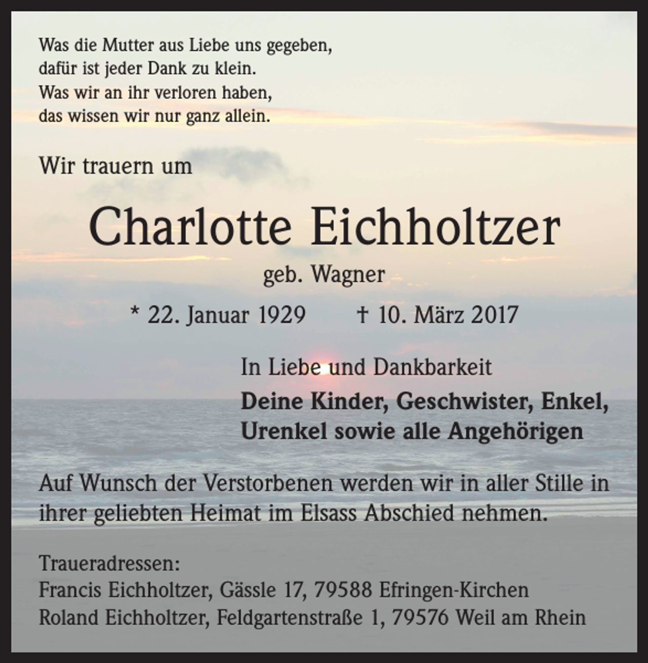 <p>Was die Mutter aus Liebe uns gegeben,<br />dafür ist jeder Dank zu klein.<br />Was wir an ihr verloren haben,<br />das wissen wir nur ganz allein.</p><p>Wir trauern um</p><p>Charlotte Eichholtzer<br />geb. Wagner</p><p>* 22. Januar 1929 † 10. März 2017<br />In Liebe und Dankbarkeit<br />Deine Kinder, Geschwister, Enkel,<br />Urenkel sowie alle Angehörigen<br />Auf Wunsch der Verstorbenen werden wir in aller Stille in<br />ihrer geliebten Heimat im Elsass Abschied nehmen.<br />Traueradressen:<br />Francis Eichholtzer, Gässle 17, 79588 Efringen-Kirchen<br />Roland Eichholtzer, Feldgartenstraße 1, 79576 Weil am Rhein</p>