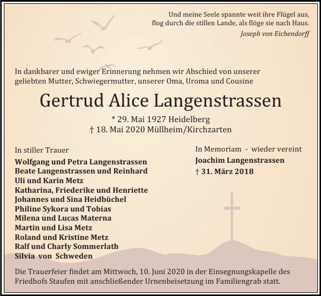 <p>Und meine Seele spannte weit ihre Flugel aus,<br />flog durch die stillen Lande, als floge sie nach Haus.<br />Joseph von Eichendorff</p><p>In dankbarer und ewiger Erinnerung nehmen wir Abschied von unserer<br />geliebten Mutter, Schwiegermutter, unserer Oma, Uroma und Cousine</p><p>Gertrud Alice Langenstrassen<br />* 29. Mai 1927 Heidelberg<br />† 18. Mai 2020 Mullheim/Kirchzarten<br />In stiller Trauer<br />Wolfgang und Petra Langenstrassen<br />Beate Langenstrassen und Reinhard<br />Uli und Karin Metz<br />Katharina, Friederike und Henriette<br />Johannes und Sina Heidbüchel<br />Philine Sykora und Tobias<br />Milena und Lucas Materna<br />Martin und Lisa Metz<br />Roland und Kristine Metz<br />Ralf und Charly Sommerlath<br />Silvia von Schweden</p><p>In Memoriam - wieder vereint<br />Joachim Langenstrassen<br />† 31. März 2018</p><p>Die Trauerfeier findet am Mittwoch, 10. Juni 2020 in der Einsegnungskapelle des<br />Friedhofs Staufen mit anschließender Urnenbeisetzung im Familiengrab statt.</p>
