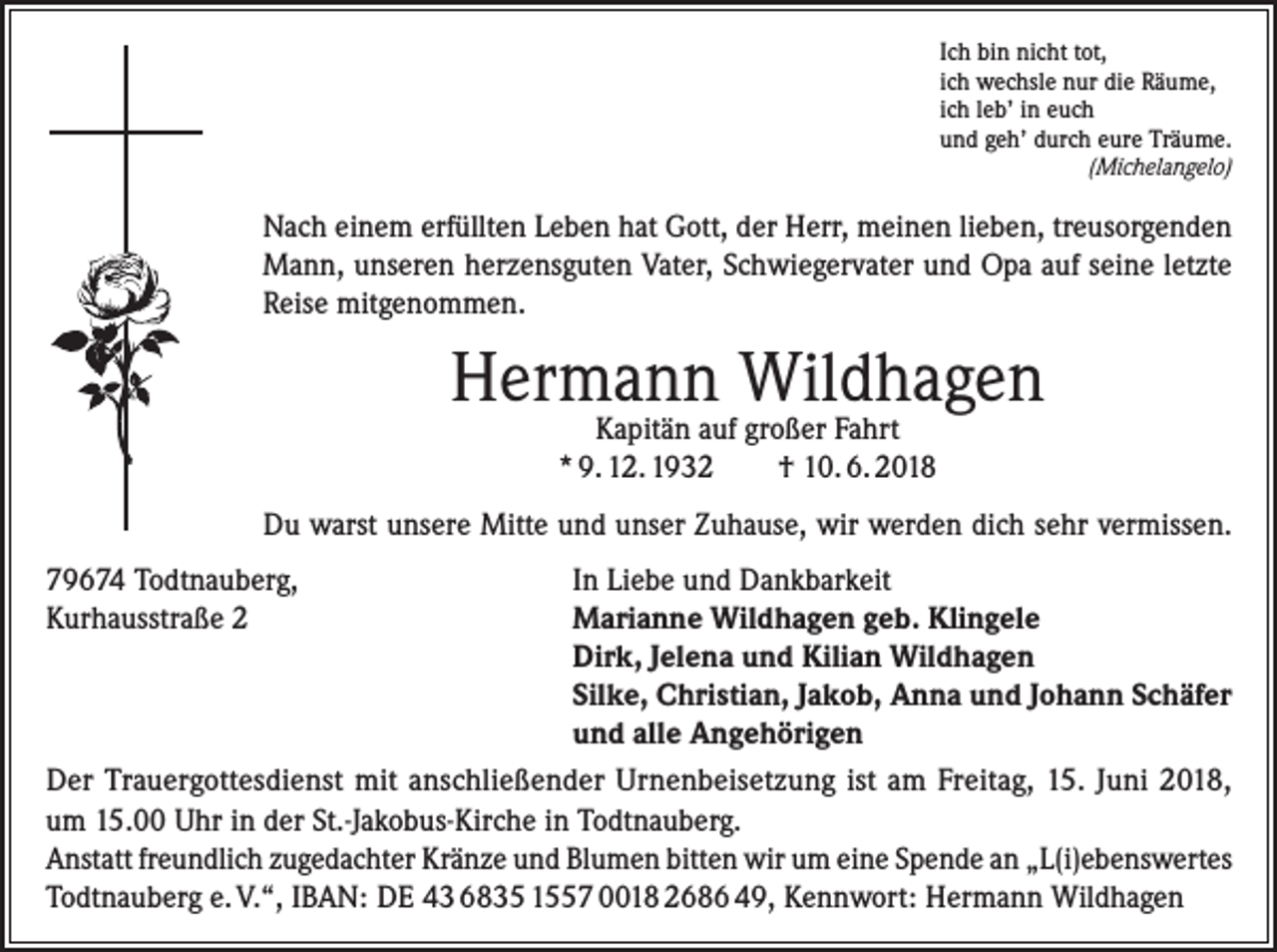 <p>Ich bin nicht tot,<br />ich wechsle nur die Räume,<br />ich leb’ in euch<br />und geh’ durch eure Träume.</p><p>(Michelangelo)</p><p>Nach einem erfüllten Leben hat Gott, der Herr, meinen lieben, treusorgenden<br />Mann, unseren herzensguten Vater, Schwiegervater und Opa auf seine letzte<br />Reise mitgenommen.</p><p>Hermann Wildhagen<br />Kapitän auf großer Fahrt<br />* 9. 12. 1932<br />† 10. 6. 2018</p><p>Du warst unsere Mitte und unser Zuhause, wir werden dich sehr vermissen.</p><p>In Liebe und Dankbarkeit<br />79674<br />Todtnauberg,</p><p>Marianne Wildhagen geb. Klingele<br />Kurhausstraße<br />2</p><p>Dirk, Jelena und Kilian Wildhagen</p><p>Silke, Christian, Jakob, Anna und Johann Schäfer</p><p>und alle Angehörigen<br />Der Trauergottesdienst mit anschließender Urnenbeisetzung ist am Freitag, 15. Juni 2018,<br />um 15.00 Uhr in der St.-Jakobus-Kirche in Todtnauberg.<br />Anstatt freundlich zugedachter Kränze und Blumen bitten wir um eine Spende an „L(i)ebenswertes<br />Todtnauberg e. V.“, IBAN: DE 43 6835 1557 0018 2686 49, Kennwort: Hermann Wildhagen</p>