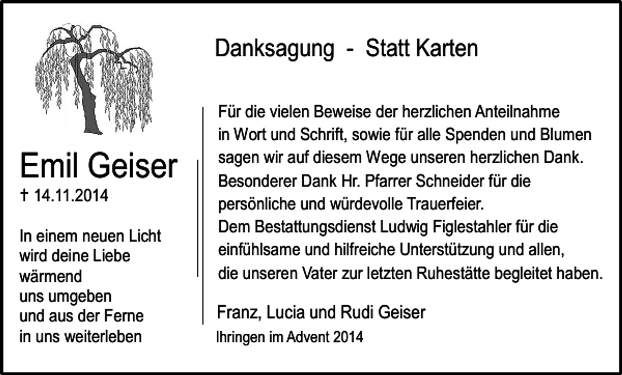 <p>Danksagung - Statt Karten</p><p>Emil Geiser<br /> 14.11.2014</p><p>In einem neuen Licht<br />wird deine Liebe<br />wärmend<br />uns umgeben<br />und aus der Ferne<br />in uns weiterleben</p><p>Für die vielen Beweise der herzlichen Anteilnahme<br />in Wort und Schrift, sowie für alle Spenden und Blumen<br />sagen wir auf diesem Wege unseren herzlichen Dank.<br />Besonderer Dank Hr. Pfarrer Schneider für die<br />persönliche und würdevolle Trauerfeier.<br />Dem Bestattungsdienst Ludwig Figlestahler für die<br />einfühlsame und hilfreiche Unterstützung und allen,<br />die unseren Vater zur letzten Ruhestätte begleitet haben.</p><p>Franz, Lucia und Rudi Geiser<br />Ihringen im Advent 2014</p>