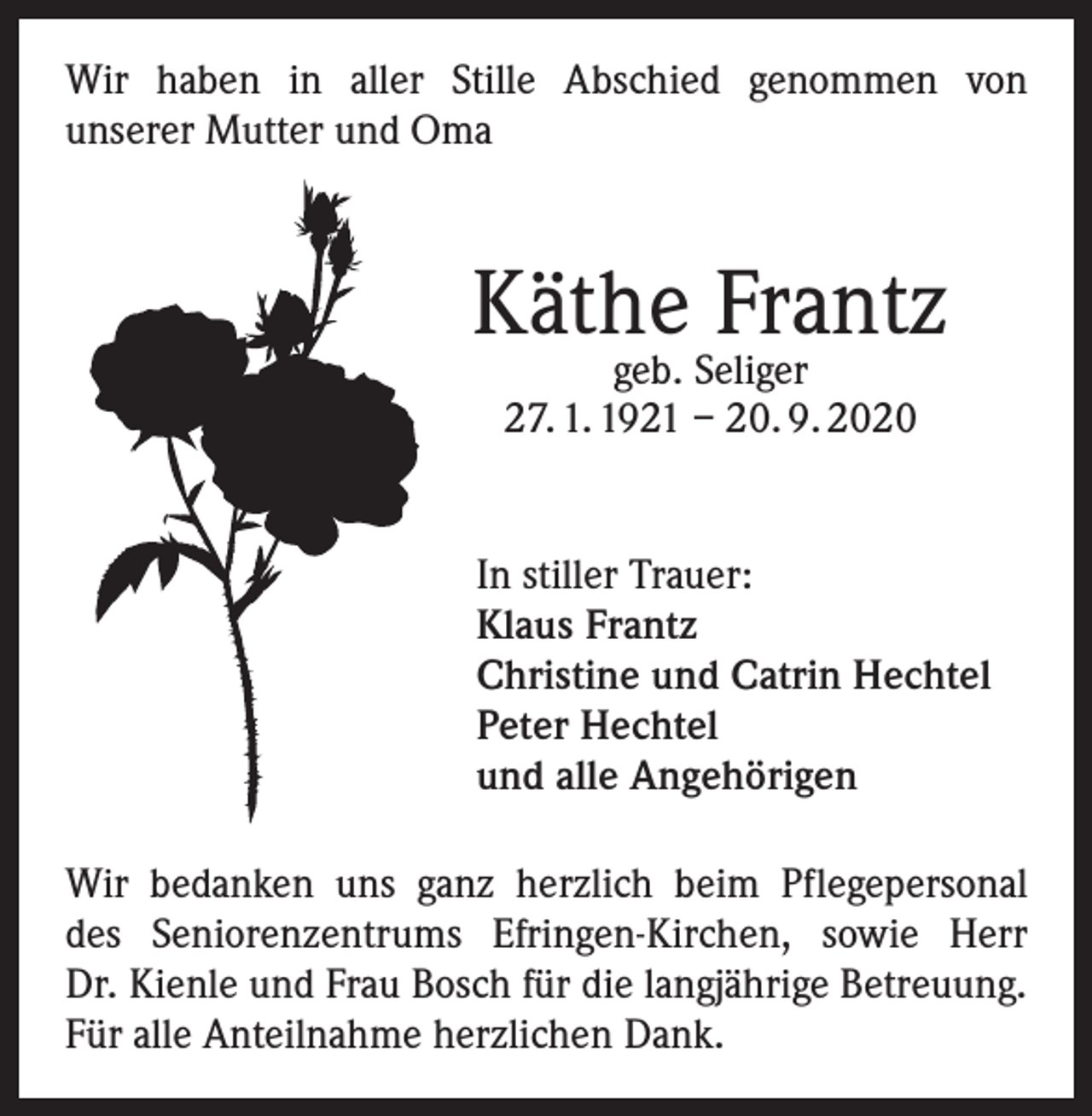 <p>Wir haben in aller Stille Abschied genommen von<br />unserer Mutter und Oma</p><p>Käthe Frantz<br />geb. Seliger<br />27. 1. 1921 – 20. 9. 2020</p><p>In stiller Trauer:<br />Klaus Frantz<br />Christine und Catrin Hechtel<br />Peter Hechtel<br />und alle Angehörigen<br />Wir bedanken uns ganz herzlich beim Pflegepersonal<br />des Seniorenzentrums Efringen-Kirchen, sowie Herr<br />Dr. Kienle und Frau Bosch für die langjährige Betreuung.<br />Für alle Anteilnahme herzlichen Dank.</p>