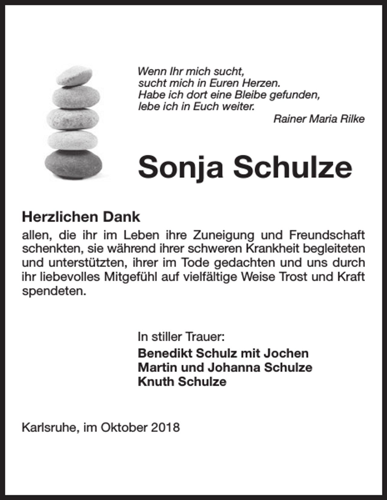 <p>Wenn Ihr mich sucht,<br />sucht mich in Euren Herzen.<br />Habe ich dort eine Bleibe gefunden,<br />lebe ich in Euch weiter.<br />Rainer Maria Rilke</p><p>Sonja Schulze<br />Herzlichen Dank<br />allen, die ihr im Leben ihre Zuneigung und Freundschaft<br />schenkten, sie während ihrer schweren Krankheit begleiteten<br />und unterstützten, ihrer im Tode gedachten und uns durch<br />ihr liebevolles Mitgefühl auf vielfältige Weise Trost und Kraft<br />spendeten.</p><p>In stiller Trauer:<br />Benedikt Schulz mit Jochen<br />Martin und Johanna Schulze<br />Knuth Schulze</p><p>Karlsruhe, im Oktober 2018</p>