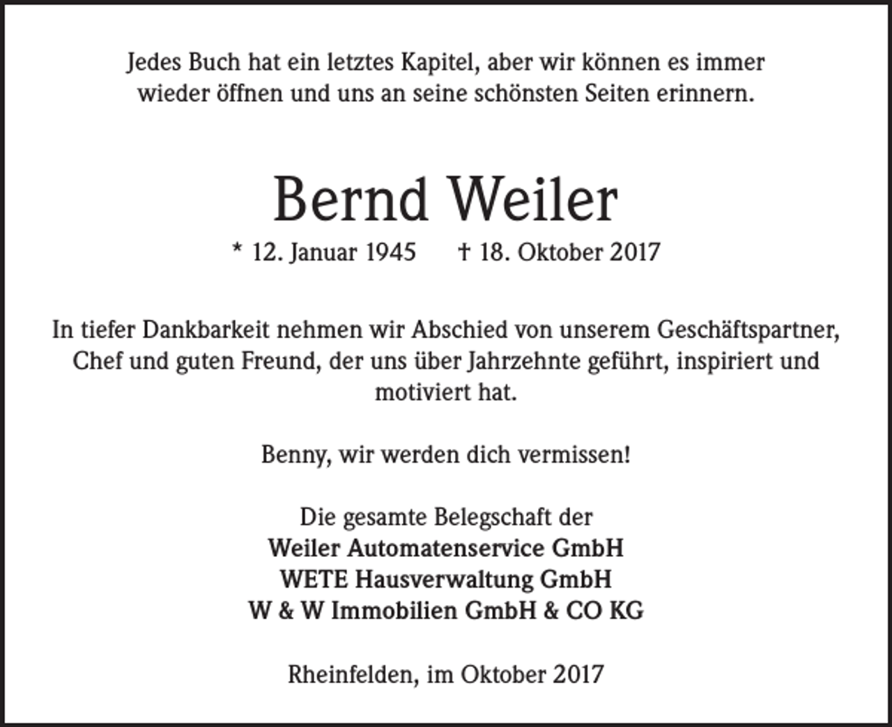 <p>Jedes Buch hat ein letztes Kapitel, aber wir können es immer<br />wieder öffnen und uns an seine schönsten Seiten erinnern.</p><p>Bernd Weiler<br />* 12. Januar 1945 † 18. Oktober 2017<br />In tiefer Dankbarkeit nehmen wir Abschied von unserem Geschäftspartner,<br />Chef und guten Freund, der uns über Jahrzehnte geführt, inspiriert und<br />motiviert hat.<br />Benny, wir werden dich vermissen!<br />Die gesamte Belegschaft der<br />Weiler Automatenservice GmbH<br />WETE Hausverwaltung GmbH<br />W &amp; W Immobilien GmbH &amp; CO KG<br />Rheinfelden, im Oktober 2017</p>