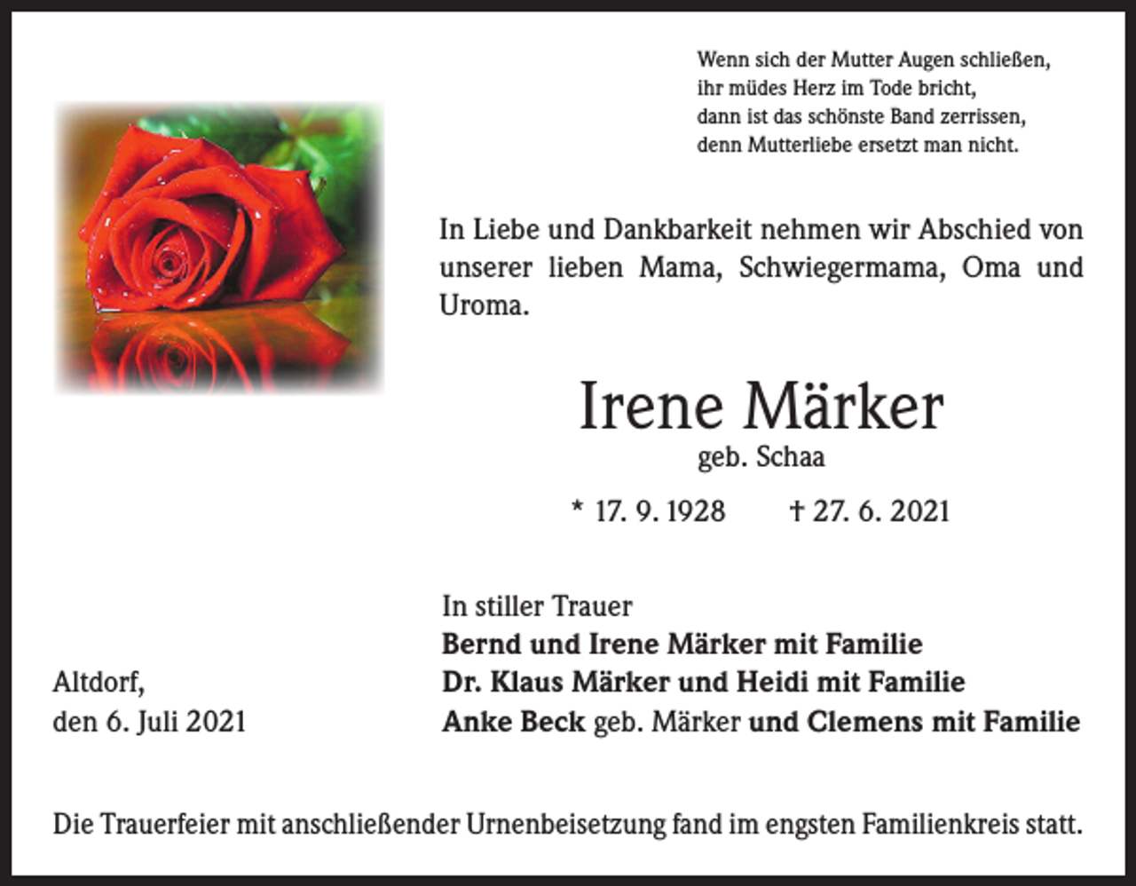 <p>Wenn sich der Mutter Augen schließen,<br />ihr müdes Herz im Tode bricht,<br />dann ist das schönste Band zerrissen,<br />denn Mutterliebe ersetzt man nicht.</p><p>In Liebe und Dankbarkeit nehmen wir Abschied von<br />unserer lieben Mama, Schwiegermama, Oma und<br />Uroma.</p><p>Irene Märker<br />geb. Schaa</p><p>* 17. 9. 1928 † 27. 6. 2021</p><p>Altdorf,<br />den 6. Juli 2021</p><p>In stiller Trauer<br />Bernd und Irene Märker mit Familie<br />Dr. Klaus Märker und Heidi mit Familie<br />Anke Beck geb. Märker und Clemens mit Familie</p><p>Die Trauerfeier mit anschließender Urnenbeisetzung fand im engsten Familienkreis statt.</p>