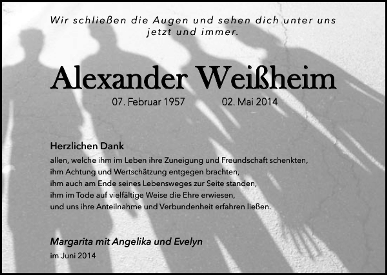 <p>Wir schließen die Augen und sehen dich unter uns<br />j e t z t u n d i m m e r.</p><p>Alexander Weißheim<br />07. Februar 1957</p><p>02. Mai 2014</p><p>Herzlichen Dank<br />allen, welche ihm im Leben ihre Zuneigung und Freundschaft schenkten,<br />ihm Achtung und Wertschätzung entgegen brachten,<br />ihm auch am Ende seines Lebensweges zur Seite standen,<br />ihm im Tode auf vielfältige Weise die Ehre erwiesen,<br />und uns ihre Anteilnahme und Verbundenheit erfahren ließen.</p><p>Margarita mit Angelika und Evelyn<br />im Juni 2014</p>